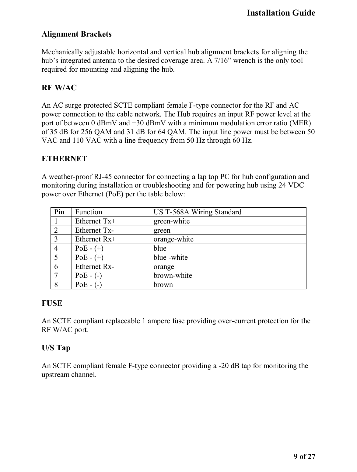   Installation Guide   9 of 27 Alignment Brackets Mechanically adjustable horizontal and vertical hub alignment brackets for aligning the hub’s integrated antenna to the desired coverage area. A 7/16” wrench is the only tool required for mounting and aligning the hub.  RF W/AC  An AC surge protected SCTE compliant female F-type connector for the RF and AC power connection to the cable network. The Hub requires an input RF power level at the port of between 0 dBmV and +30 dBmV with a minimum modulation error ratio (MER) of 35 dB for 256 QAM and 31 dB for 64 QAM. The input line power must be between 50 VAC and 110 VAC with a line frequency from 50 Hz through 60 Hz.  ETHERNET A weather-proof RJ-45 connector for connecting a lap top PC for hub configuration and monitoring during installation or troubleshooting and for powering hub using 24 VDC power over Ethernet (PoE) per the table below: Pin  Function   US T-568A Wiring Standard 1   Ethernet Tx+   green-white  2   Ethernet Tx-   green  3   Ethernet Rx+   orange-white  4   PoE - (+)   blue  5   PoE - (+)   blue -white  6   Ethernet Rx-   orange  7   PoE - (-)   brown-white  8   PoE - (-)   brown  FUSE An SCTE compliant replaceable 1 ampere fuse providing over-current protection for the RF W/AC port.  U/S Tap An SCTE compliant female F-type connector providing a -20 dB tap for monitoring the upstream channel.  