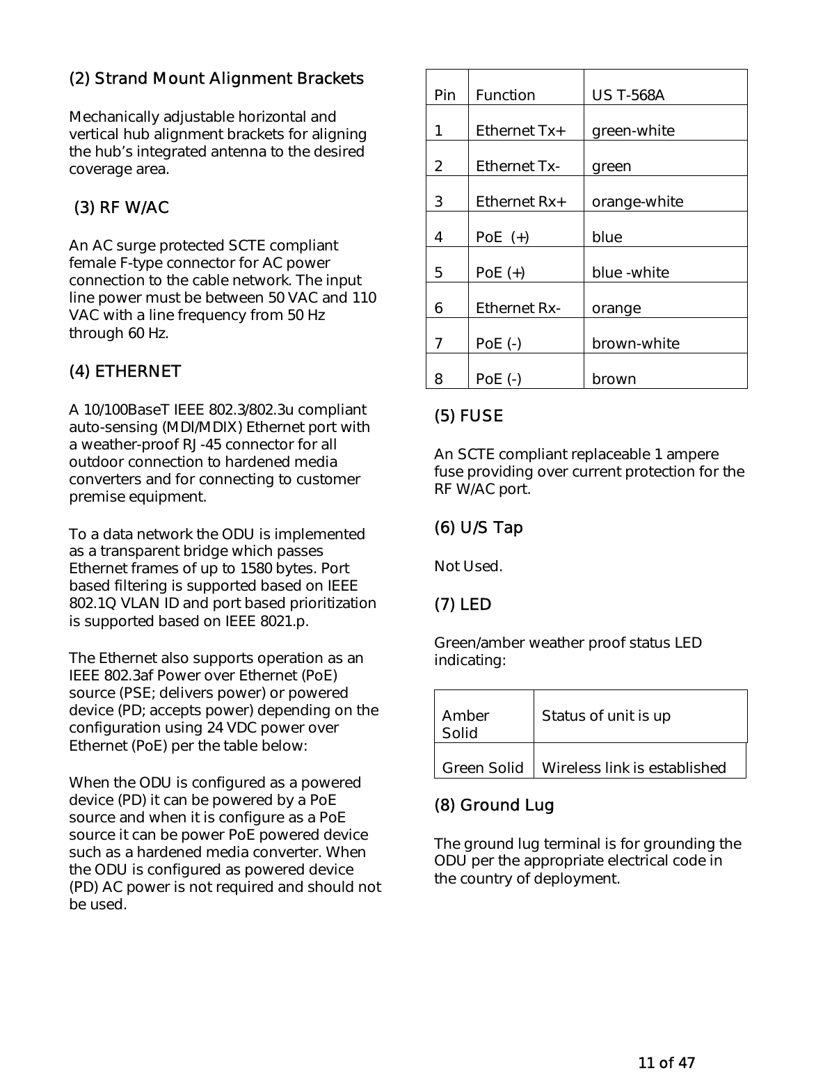   11 of 47 (2) Strand Mount Alignment Brackets Mechanically adjustable horizontal and vertical hub alignment brackets for aligning the hub’s integrated antenna to the desired coverage area.   (3) RF W/AC  An AC surge protected SCTE compliant female F-type connector for AC power connection to the cable network. The input line power must be between 50 VAC and 110 VAC with a line frequency from 50 Hz through 60 Hz.  (4) ETHERNET A 10/100BaseT IEEE 802.3/802.3u compliant auto-sensing (MDI/MDIX) Ethernet port with a weather-proof RJ-45 connector for all outdoor connection to hardened media converters and for connecting to customer premise equipment.   To a data network the ODU is implemented as a transparent bridge which passes Ethernet frames of up to 1580 bytes. Port based filtering is supported based on IEEE 802.1Q VLAN ID and port based prioritization is supported based on IEEE 8021.p.   The Ethernet also supports operation as an IEEE 802.3af Power over Ethernet (PoE) source (PSE; delivers power) or powered device (PD; accepts power) depending on the configuration using 24 VDC power over Ethernet (PoE) per the table below: When the ODU is configured as a powered device (PD) it can be powered by a PoE source and when it is configure as a PoE source it can be power PoE powered device such as a hardened media converter. When the ODU is configured as powered device (PD) AC power is not required and should not be used.  Pin  Function   US T-568A  1   Ethernet Tx+   green-white  2   Ethernet Tx-   green  3   Ethernet Rx+   orange-white  4   PoE  (+)   blue  5   PoE (+)   blue -white  6   Ethernet Rx-   orange  7   PoE (-)   brown-white  8   PoE (-)   brown  (5) FUSE An SCTE compliant replaceable 1 ampere fuse providing over current protection for the RF W/AC port.  (6) U/S Tap Not Used.  (7) LED Green/amber weather proof status LED indicating: Amber Solid          Status of unit is up Green Solid    Wireless link is established   (8) Ground Lug The ground lug terminal is for grounding the ODU per the appropriate electrical code in the country of deployment. 