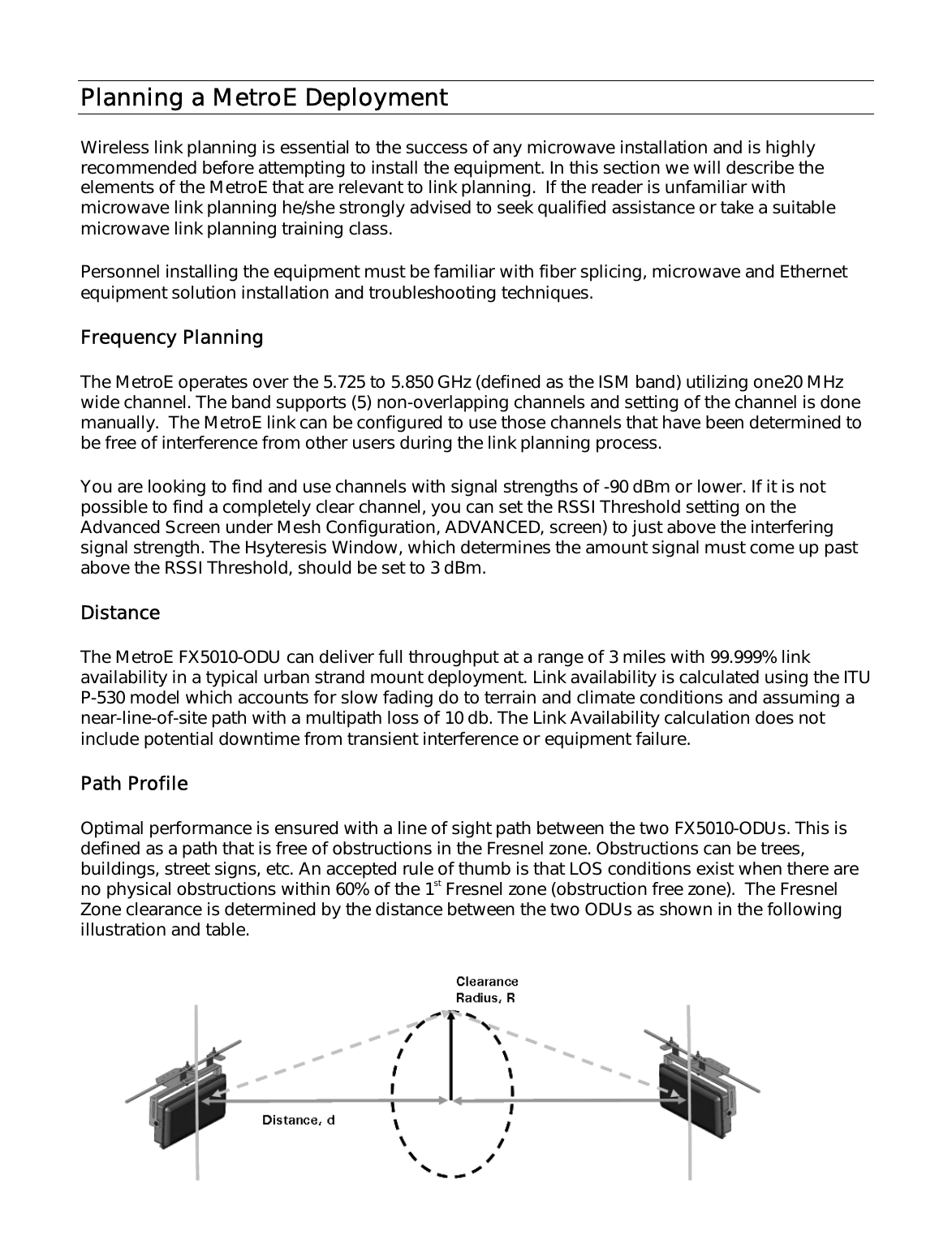 Planning a MetroE Deployment  Wireless link planning is essential to the success of any microwave installation and is highly recommended before attempting to install the equipment. In this section we will describe the elements of the MetroE that are relevant to link planning.  If the reader is unfamiliar with microwave link planning he/she strongly advised to seek qualified assistance or take a suitable microwave link planning training class.  Personnel installing the equipment must be familiar with fiber splicing, microwave and Ethernet equipment solution installation and troubleshooting techniques.  Frequency Planning  The MetroE operates over the 5.725 to 5.850 GHz (defined as the ISM band) utilizing one20 MHz wide channel. The band supports (5) non-overlapping channels and setting of the channel is done manually.  The MetroE link can be configured to use those channels that have been determined to be free of interference from other users during the link planning process.  You are looking to find and use channels with signal strengths of -90 dBm or lower. If it is not possible to find a completely clear channel, you can set the RSSI Threshold setting on the Advanced Screen under Mesh Configuration, ADVANCED, screen) to just above the interfering signal strength. The Hsyteresis Window, which determines the amount signal must come up past above the RSSI Threshold, should be set to 3 dBm.  Distance The MetroE FX5010-ODU can deliver full throughput at a range of 3 miles with 99.999% link availability in a typical urban strand mount deployment. Link availability is calculated using the ITU P-530 model which accounts for slow fading do to terrain and climate conditions and assuming a near-line-of-site path with a multipath loss of 10 db. The Link Availability calculation does not include potential downtime from transient interference or equipment failure.  Path Profile Optimal performance is ensured with a line of sight path between the two FX5010-ODUs. This is defined as a path that is free of obstructions in the Fresnel zone. Obstructions can be trees, buildings, street signs, etc. An accepted rule of thumb is that LOS conditions exist when there are no physical obstructions within 60% of the 1st Fresnel zone (obstruction free zone).  The Fresnel Zone clearance is determined by the distance between the two ODUs as shown in the following illustration and table.  