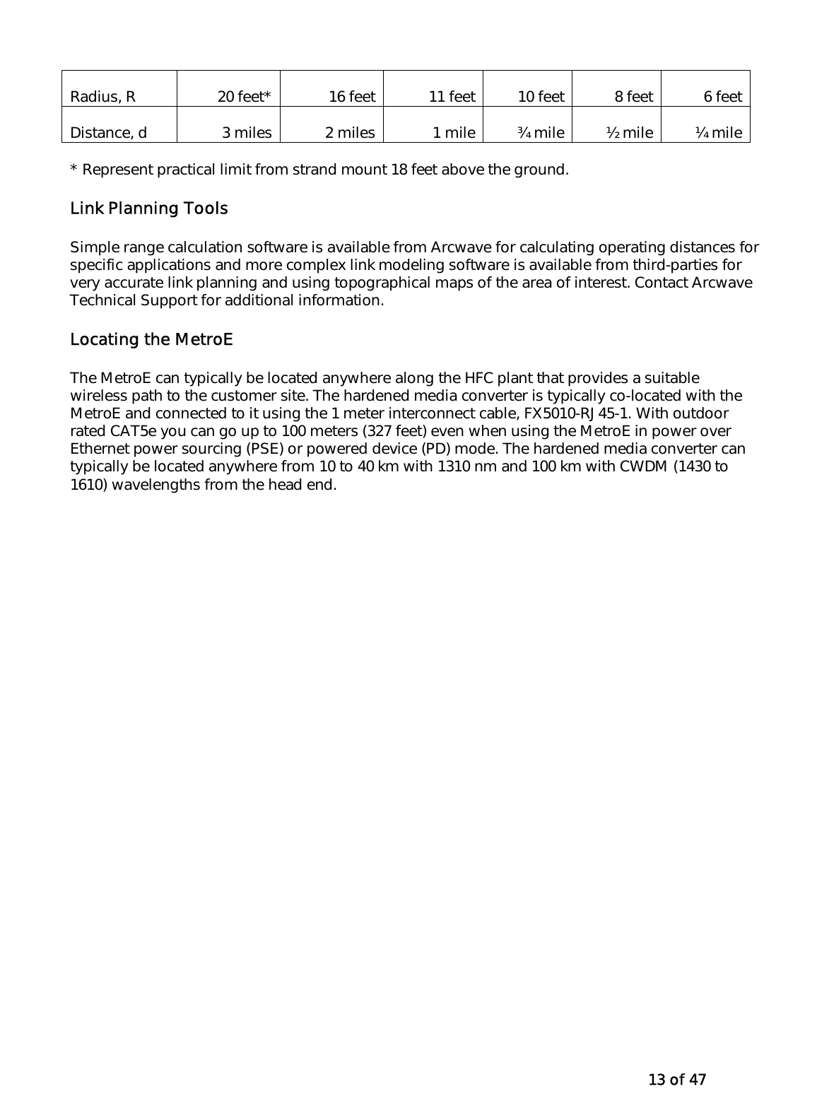   13 of 47 Radius, R  20 feet*  16 feet 11 feet 10 feet 8 feet  6 feetDistance, d  3 miles  2 miles 1 mile ¾ mile ½ mile  ¼ mile* Represent practical limit from strand mount 18 feet above the ground.  Link Planning Tools Simple range calculation software is available from Arcwave for calculating operating distances for specific applications and more complex link modeling software is available from third-parties for very accurate link planning and using topographical maps of the area of interest. Contact Arcwave Technical Support for additional information.   Locating the MetroE  The MetroE can typically be located anywhere along the HFC plant that provides a suitable wireless path to the customer site. The hardened media converter is typically co-located with the MetroE and connected to it using the 1 meter interconnect cable, FX5010-RJ45-1. With outdoor rated CAT5e you can go up to 100 meters (327 feet) even when using the MetroE in power over Ethernet power sourcing (PSE) or powered device (PD) mode. The hardened media converter can typically be located anywhere from 10 to 40 km with 1310 nm and 100 km with CWDM (1430 to 1610) wavelengths from the head end.   