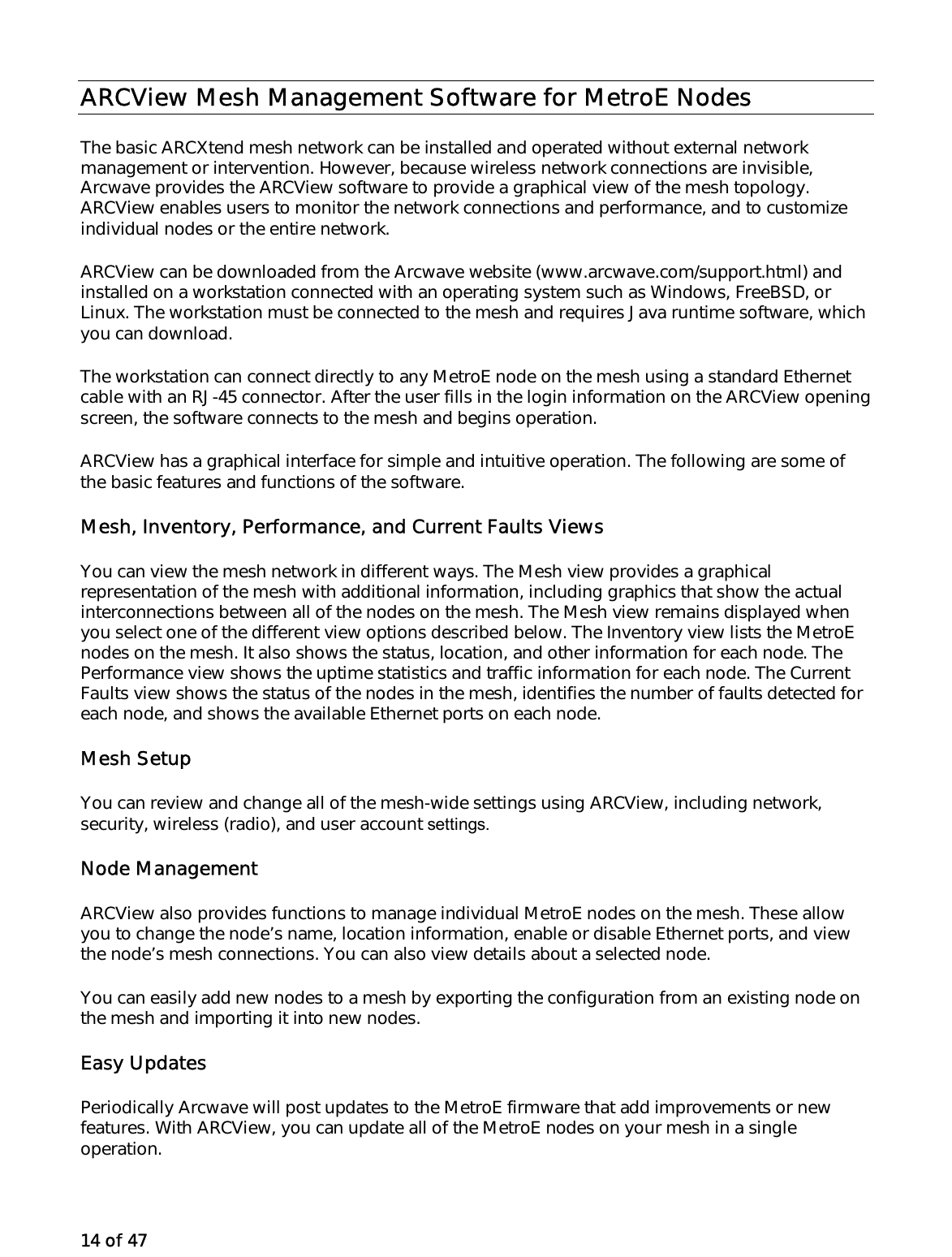 14 of 47 ARCView Mesh Management Software for MetroE Nodes The basic ARCXtend mesh network can be installed and operated without external network management or intervention. However, because wireless network connections are invisible, Arcwave provides the ARCView software to provide a graphical view of the mesh topology. ARCView enables users to monitor the network connections and performance, and to customize individual nodes or the entire network.  ARCView can be downloaded from the Arcwave website (www.arcwave.com/support.html) and installed on a workstation connected with an operating system such as Windows, FreeBSD, or Linux. The workstation must be connected to the mesh and requires Java runtime software, which you can download.  The workstation can connect directly to any MetroE node on the mesh using a standard Ethernet cable with an RJ-45 connector. After the user fills in the login information on the ARCView opening screen, the software connects to the mesh and begins operation. ARCView has a graphical interface for simple and intuitive operation. The following are some of the basic features and functions of the software. Mesh, Inventory, Performance, and Current Faults Views You can view the mesh network in different ways. The Mesh view provides a graphical representation of the mesh with additional information, including graphics that show the actual interconnections between all of the nodes on the mesh. The Mesh view remains displayed when you select one of the different view options described below. The Inventory view lists the MetroE nodes on the mesh. It also shows the status, location, and other information for each node. The Performance view shows the uptime statistics and traffic information for each node. The Current Faults view shows the status of the nodes in the mesh, identifies the number of faults detected for each node, and shows the available Ethernet ports on each node. Mesh Setup You can review and change all of the mesh-wide settings using ARCView, including network, security, wireless (radio), and user account settings. Node Management ARCView also provides functions to manage individual MetroE nodes on the mesh. These allow you to change the node’s name, location information, enable or disable Ethernet ports, and view the node’s mesh connections. You can also view details about a selected node. You can easily add new nodes to a mesh by exporting the configuration from an existing node on the mesh and importing it into new nodes. Easy Updates Periodically Arcwave will post updates to the MetroE firmware that add improvements or new features. With ARCView, you can update all of the MetroE nodes on your mesh in a single operation. 