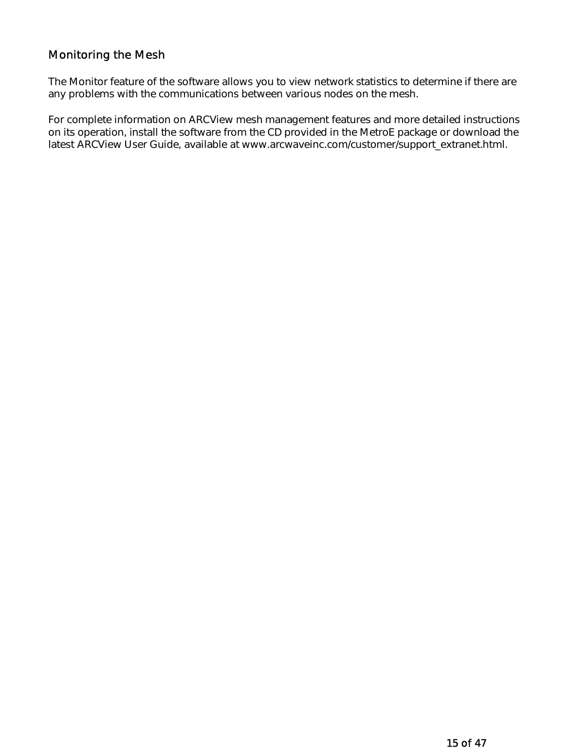   15 of 47 Monitoring the Mesh The Monitor feature of the software allows you to view network statistics to determine if there are any problems with the communications between various nodes on the mesh. For complete information on ARCView mesh management features and more detailed instructions on its operation, install the software from the CD provided in the MetroE package or download the latest ARCView User Guide, available at www.arcwaveinc.com/customer/support_extranet.html. 