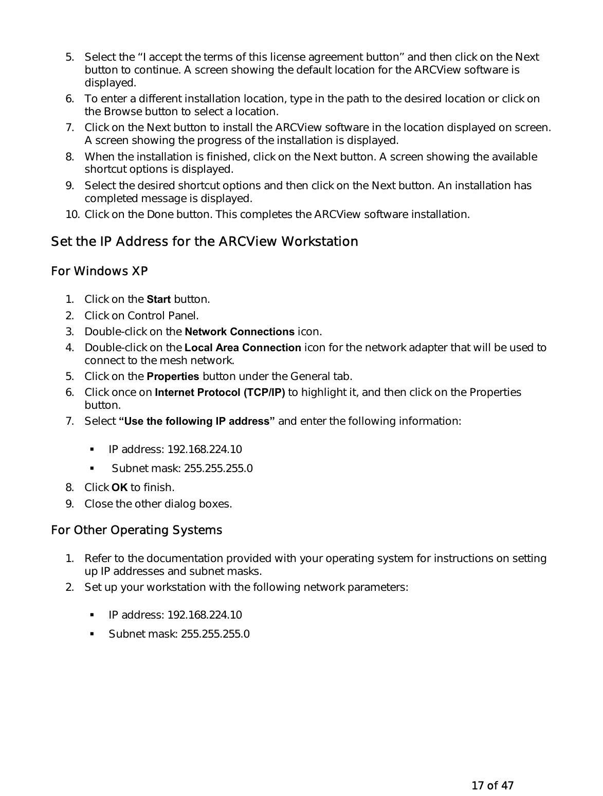   17 of 47 5.  Select the ‘‘I accept the terms of this license agreement button’’ and then click on the Next button to continue. A screen showing the default location for the ARCView software is displayed. 6.  To enter a different installation location, type in the path to the desired location or click on the Browse button to select a location. 7.  Click on the Next button to install the ARCView software in the location displayed on screen. A screen showing the progress of the installation is displayed. 8.  When the installation is finished, click on the Next button. A screen showing the available shortcut options is displayed. 9.  Select the desired shortcut options and then click on the Next button. An installation has completed message is displayed. 10. Click on the Done button. This completes the ARCView software installation. Set the IP Address for the ARCView Workstation For Windows XP 1.  Click on the Start button. 2.  Click on Control Panel. 3.  Double-click on the Network Connections icon. 4.  Double-click on the Local Area Connection icon for the network adapter that will be used to connect to the mesh network. 5.  Click on the Properties button under the General tab. 6. Click once on Internet Protocol (TCP/IP) to highlight it, and then click on the Properties button. 7. Select “Use the following IP address” and enter the following information:   IP address: 192.168.224.10    Subnet mask: 255.255.255.0 8. Click OK to finish. 9.  Close the other dialog boxes. For Other Operating Systems 1.  Refer to the documentation provided with your operating system for instructions on setting up IP addresses and subnet masks. 2.  Set up your workstation with the following network parameters:   IP address: 192.168.224.10   Subnet mask: 255.255.255.0 
