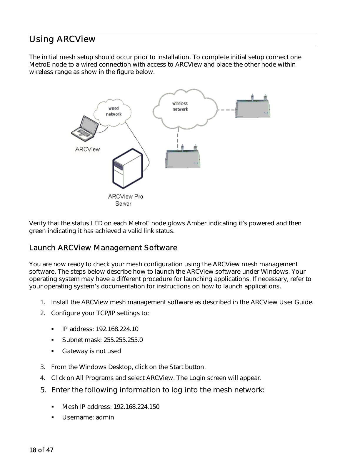 18 of 47 Using ARCView The initial mesh setup should occur prior to installation. To complete initial setup connect one MetroE node to a wired connection with access to ARCView and place the other node within wireless range as show in the figure below.   Verify that the status LED on each MetroE node glows Amber indicating it’s powered and then green indicating it has achieved a valid link status. Launch ARCView Management Software You are now ready to check your mesh configuration using the ARCView mesh management software. The steps below describe how to launch the ARCView software under Windows. Your operating system may have a different procedure for launching applications. If necessary, refer to your operating system’s documentation for instructions on how to launch applications. 1.  Install the ARCView mesh management software as described in the ARCView User Guide. 2.  Configure your TCP/IP settings to:    IP address: 192.168.224.10   Subnet mask: 255.255.255.0   Gateway is not used 3.  From the Windows Desktop, click on the Start button. 4.  Click on All Programs and select ARCView. The Login screen will appear. 5.  Enter the following information to log into the mesh network:   Mesh IP address: 192.168.224.150   Username: admin 