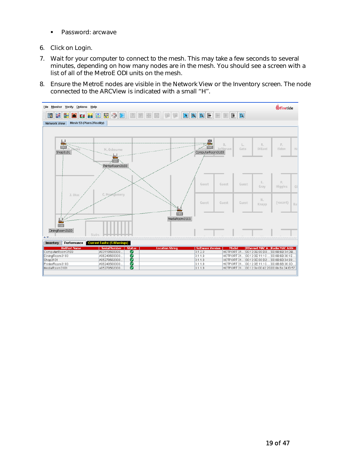   19 of 47   Password: arcwave 6.  Click on Login. 7.  Wait for your computer to connect to the mesh. This may take a few seconds to several minutes, depending on how many nodes are in the mesh. You should see a screen with a list of all of the MetroE ODI units on the mesh. 8.  Ensure the MetroE nodes are visible in the Network View or the Inventory screen. The node connected to the ARCView is indicated with a small ‘‘H’’.  