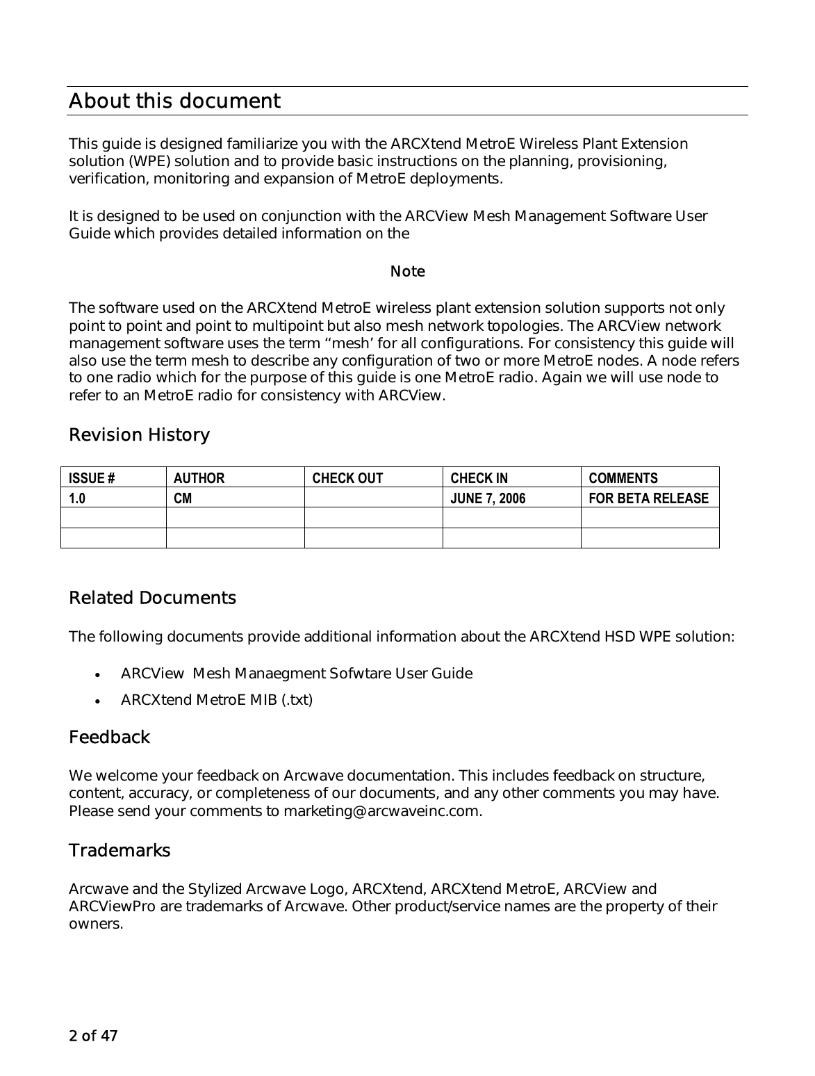 2 of 47 About this document This guide is designed familiarize you with the ARCXtend MetroE Wireless Plant Extension solution (WPE) solution and to provide basic instructions on the planning, provisioning, verification, monitoring and expansion of MetroE deployments.  It is designed to be used on conjunction with the ARCView Mesh Management Software User Guide which provides detailed information on the   Note The software used on the ARCXtend MetroE wireless plant extension solution supports not only point to point and point to multipoint but also mesh network topologies. The ARCView network management software uses the term ‘‘mesh’ for all configurations. For consistency this guide will also use the term mesh to describe any configuration of two or more MetroE nodes. A node refers to one radio which for the purpose of this guide is one MetroE radio. Again we will use node to refer to an MetroE radio for consistency with ARCView. Revision History  Related Documents The following documents provide additional information about the ARCXtend HSD WPE solution: •  ARCView  Mesh Manaegment Sofwtare User Guide •  ARCXtend MetroE MIB (.txt) Feedback We welcome your feedback on Arcwave documentation. This includes feedback on structure, content, accuracy, or completeness of our documents, and any other comments you may have. Please send your comments to marketing@arcwaveinc.com. Trademarks Arcwave and the Stylized Arcwave Logo, ARCXtend, ARCXtend MetroE, ARCView and ARCViewPro are trademarks of Arcwave. Other product/service names are the property of their owners.ISSUE #  AUTHOR  CHECK OUT  CHECK IN  COMMENTS 1.0  CM    JUNE 7, 2006   FOR BETA RELEASE            