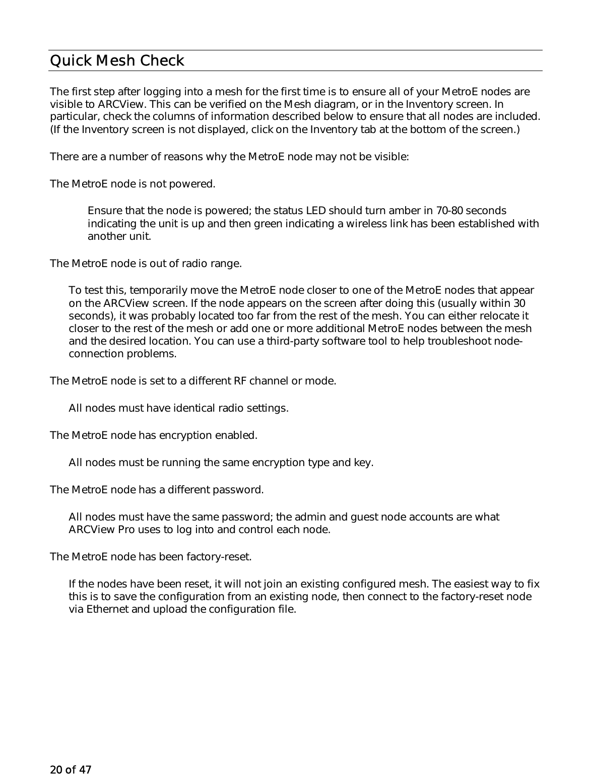 20 of 47 Quick Mesh Check The first step after logging into a mesh for the first time is to ensure all of your MetroE nodes are visible to ARCView. This can be verified on the Mesh diagram, or in the Inventory screen. In particular, check the columns of information described below to ensure that all nodes are included. (If the Inventory screen is not displayed, click on the Inventory tab at the bottom of the screen.)  There are a number of reasons why the MetroE node may not be visible: The MetroE node is not powered.  Ensure that the node is powered; the status LED should turn amber in 70-80 seconds indicating the unit is up and then green indicating a wireless link has been established with another unit.  The MetroE node is out of radio range. To test this, temporarily move the MetroE node closer to one of the MetroE nodes that appear on the ARCView screen. If the node appears on the screen after doing this (usually within 30 seconds), it was probably located too far from the rest of the mesh. You can either relocate it closer to the rest of the mesh or add one or more additional MetroE nodes between the mesh and the desired location. You can use a third-party software tool to help troubleshoot node-connection problems. The MetroE node is set to a different RF channel or mode. All nodes must have identical radio settings. The MetroE node has encryption enabled. All nodes must be running the same encryption type and key. The MetroE node has a different password. All nodes must have the same password; the admin and guest node accounts are what ARCView Pro uses to log into and control each node. The MetroE node has been factory-reset. If the nodes have been reset, it will not join an existing configured mesh. The easiest way to fix this is to save the configuration from an existing node, then connect to the factory-reset node via Ethernet and upload the configuration file. 