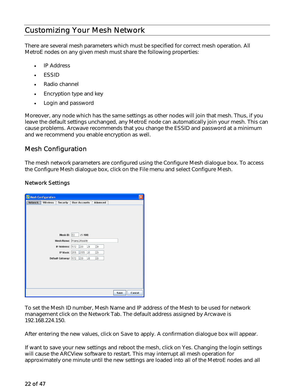 22 of 47 Customizing Your Mesh Network There are several mesh parameters which must be specified for correct mesh operation. All MetroE nodes on any given mesh must share the following properties: •  IP Address  •  ESSID  •  Radio channel •  Encryption type and key •  Login and password Moreover, any node which has the same settings as other nodes will join that mesh. Thus, if you leave the default settings unchanged, any MetroE node can automatically join your mesh. This can cause problems. Arcwave recommends that you change the ESSID and password at a minimum and we recommend you enable encryption as well.  Mesh Configuration The mesh network parameters are configured using the Configure Mesh dialogue box. To access the Configure Mesh dialogue box, click on the File menu and select Configure Mesh. Network Settings To set the Mesh ID number, Mesh Name and IP address of the Mesh to be used for network management click on the Network Tab. The default address assigned by Arcwave is 192.168.224.150.  After entering the new values, click on Save to apply. A confirmation dialogue box will appear.  If want to save your new settings and reboot the mesh, click on Yes. Changing the login settings will cause the ARCView software to restart. This may interrupt all mesh operation for approximately one minute until the new settings are loaded into all of the MetroE nodes and all 