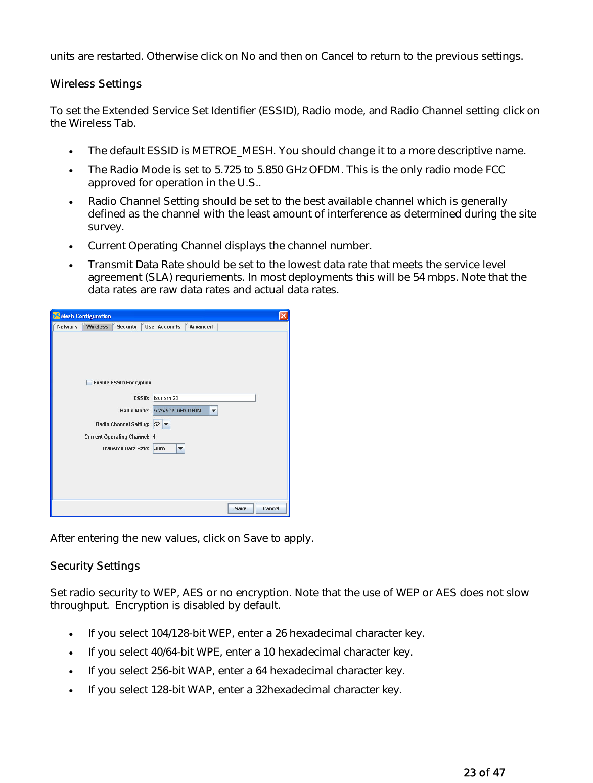   23 of 47 units are restarted. Otherwise click on No and then on Cancel to return to the previous settings. Wireless Settings To set the Extended Service Set Identifier (ESSID), Radio mode, and Radio Channel setting click on the Wireless Tab. •  The default ESSID is METROE_MESH. You should change it to a more descriptive name. •  The Radio Mode is set to 5.725 to 5.850 GHz OFDM. This is the only radio mode FCC approved for operation in the U.S..  •  Radio Channel Setting should be set to the best available channel which is generally defined as the channel with the least amount of interference as determined during the site survey.  •  Current Operating Channel displays the channel number. •  Transmit Data Rate should be set to the lowest data rate that meets the service level agreement (SLA) requriements. In most deployments this will be 54 mbps. Note that the data rates are raw data rates and actual data rates.   After entering the new values, click on Save to apply.  Security Settings Set radio security to WEP, AES or no encryption. Note that the use of WEP or AES does not slow throughput.  Encryption is disabled by default.  •  If you select 104/128-bit WEP, enter a 26 hexadecimal character key. •  If you select 40/64-bit WPE, enter a 10 hexadecimal character key. •  If you select 256-bit WAP, enter a 64 hexadecimal character key. •  If you select 128-bit WAP, enter a 32hexadecimal character key. 