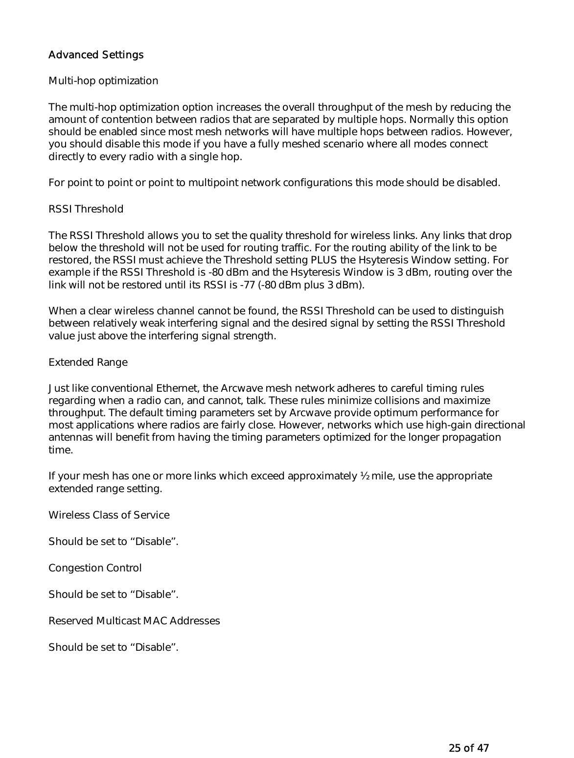   25 of 47 Advanced Settings Multi-hop optimization The multi-hop optimization option increases the overall throughput of the mesh by reducing the amount of contention between radios that are separated by multiple hops. Normally this option should be enabled since most mesh networks will have multiple hops between radios. However, you should disable this mode if you have a fully meshed scenario where all modes connect directly to every radio with a single hop. For point to point or point to multipoint network configurations this mode should be disabled.  RSSI Threshold The RSSI Threshold allows you to set the quality threshold for wireless links. Any links that drop below the threshold will not be used for routing traffic. For the routing ability of the link to be restored, the RSSI must achieve the Threshold setting PLUS the Hsyteresis Window setting. For example if the RSSI Threshold is -80 dBm and the Hsyteresis Window is 3 dBm, routing over the link will not be restored until its RSSI is -77 (-80 dBm plus 3 dBm).  When a clear wireless channel cannot be found, the RSSI Threshold can be used to distinguish between relatively weak interfering signal and the desired signal by setting the RSSI Threshold value just above the interfering signal strength.  Extended Range Just like conventional Ethernet, the Arcwave mesh network adheres to careful timing rules regarding when a radio can, and cannot, talk. These rules minimize collisions and maximize throughput. The default timing parameters set by Arcwave provide optimum performance for most applications where radios are fairly close. However, networks which use high-gain directional antennas will benefit from having the timing parameters optimized for the longer propagation time. If your mesh has one or more links which exceed approximately ½ mile, use the appropriate extended range setting. Wireless Class of Service Should be set to ‘‘Disable’’. Congestion Control Should be set to ‘‘Disable’’. Reserved Multicast MAC Addresses  Should be set to ‘‘Disable’’.  