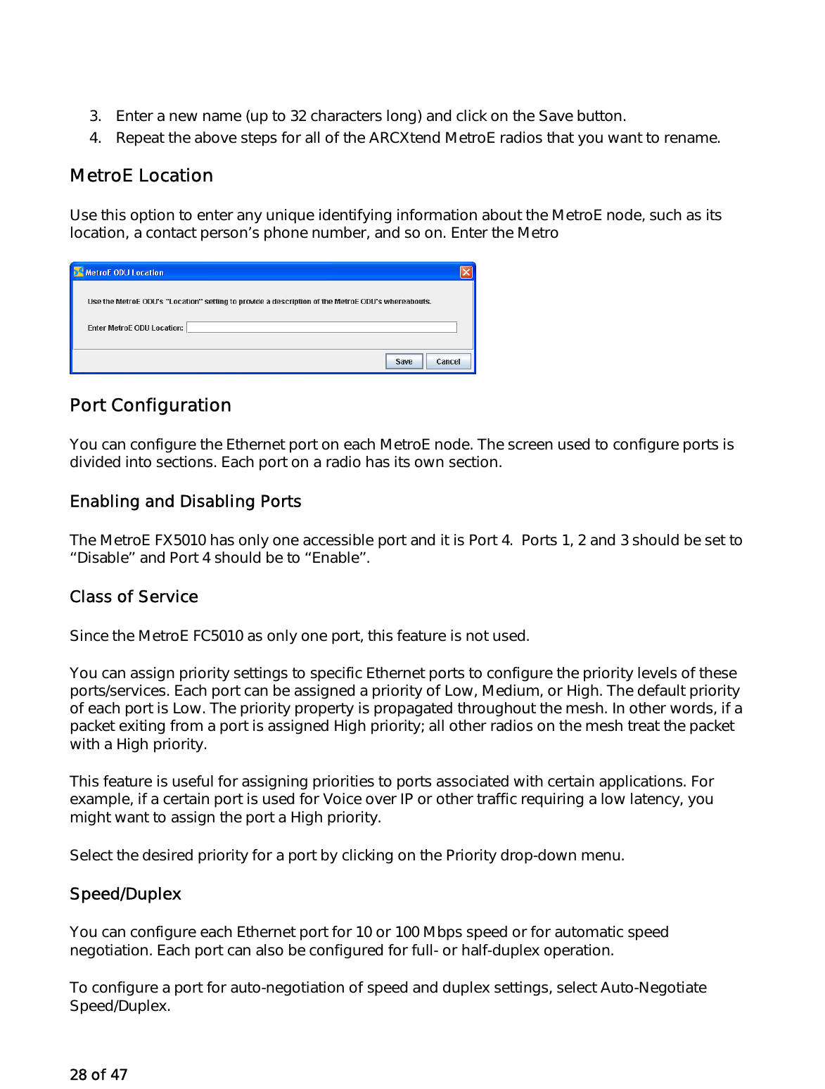 28 of 47  3.  Enter a new name (up to 32 characters long) and click on the Save button. 4.  Repeat the above steps for all of the ARCXtend MetroE radios that you want to rename. MetroE Location Use this option to enter any unique identifying information about the MetroE node, such as its location, a contact person’s phone number, and so on. Enter the Metro   Port Configuration You can configure the Ethernet port on each MetroE node. The screen used to configure ports is divided into sections. Each port on a radio has its own section.  Enabling and Disabling Ports The MetroE FX5010 has only one accessible port and it is Port 4.  Ports 1, 2 and 3 should be set to ‘‘Disable’’ and Port 4 should be to ‘‘Enable’’. Class of Service Since the MetroE FC5010 as only one port, this feature is not used.  You can assign priority settings to specific Ethernet ports to configure the priority levels of these ports/services. Each port can be assigned a priority of Low, Medium, or High. The default priority of each port is Low. The priority property is propagated throughout the mesh. In other words, if a packet exiting from a port is assigned High priority; all other radios on the mesh treat the packet with a High priority. This feature is useful for assigning priorities to ports associated with certain applications. For example, if a certain port is used for Voice over IP or other traffic requiring a low latency, you might want to assign the port a High priority. Select the desired priority for a port by clicking on the Priority drop-down menu. Speed/Duplex You can configure each Ethernet port for 10 or 100 Mbps speed or for automatic speed negotiation. Each port can also be configured for full- or half-duplex operation.  To configure a port for auto-negotiation of speed and duplex settings, select Auto-Negotiate Speed/Duplex.  