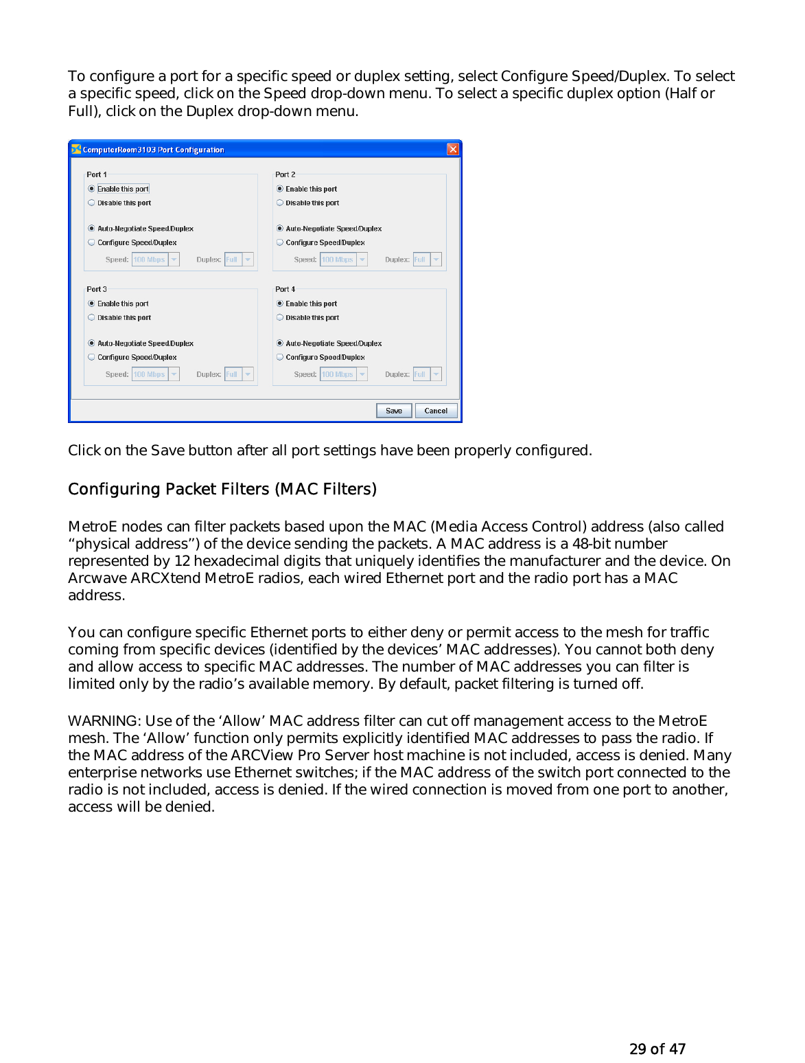   29 of 47 To configure a port for a specific speed or duplex setting, select Configure Speed/Duplex. To select a specific speed, click on the Speed drop-down menu. To select a specific duplex option (Half or Full), click on the Duplex drop-down menu.   Click on the Save button after all port settings have been properly configured. Configuring Packet Filters (MAC Filters) MetroE nodes can filter packets based upon the MAC (Media Access Control) address (also called ‘‘physical address’’) of the device sending the packets. A MAC address is a 48-bit number represented by 12 hexadecimal digits that uniquely identifies the manufacturer and the device. On Arcwave ARCXtend MetroE radios, each wired Ethernet port and the radio port has a MAC address. You can configure specific Ethernet ports to either deny or permit access to the mesh for traffic coming from specific devices (identified by the devices’ MAC addresses). You cannot both deny and allow access to specific MAC addresses. The number of MAC addresses you can filter is limited only by the radio’s available memory. By default, packet filtering is turned off.  WARNING: Use of the ‘Allow’ MAC address filter can cut off management access to the MetroE mesh. The ‘Allow’ function only permits explicitly identified MAC addresses to pass the radio. If the MAC address of the ARCView Pro Server host machine is not included, access is denied. Many enterprise networks use Ethernet switches; if the MAC address of the switch port connected to the radio is not included, access is denied. If the wired connection is moved from one port to another, access will be denied. 