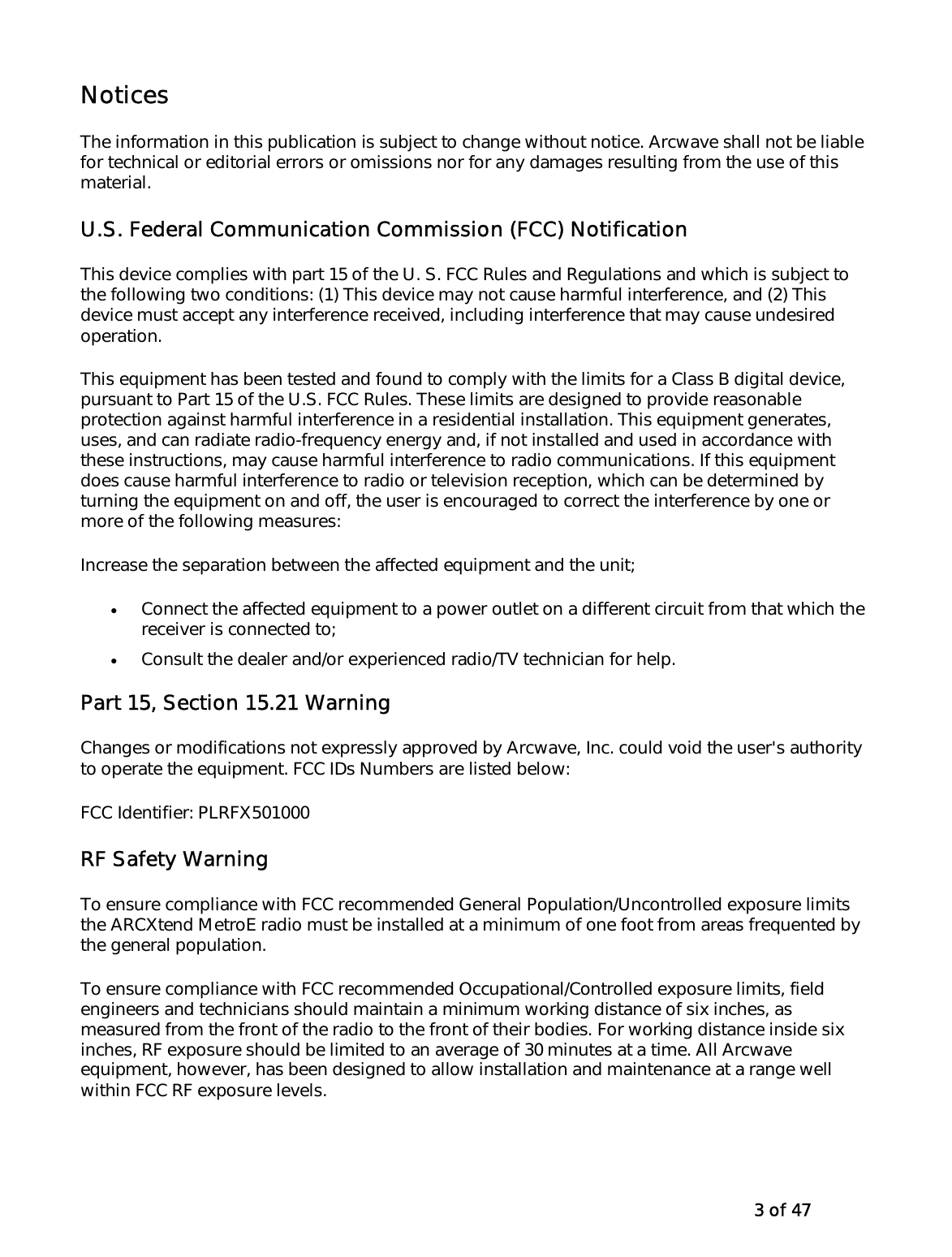   3 of 47 Notices The information in this publication is subject to change without notice. Arcwave shall not be liable for technical or editorial errors or omissions nor for any damages resulting from the use of this material. U.S. Federal Communication Commission (FCC) Notification  This device complies with part 15 of the U. S. FCC Rules and Regulations and which is subject to the following two conditions: (1) This device may not cause harmful interference, and (2) This device must accept any interference received, including interference that may cause undesired operation.  This equipment has been tested and found to comply with the limits for a Class B digital device, pursuant to Part 15 of the U.S. FCC Rules. These limits are designed to provide reasonable protection against harmful interference in a residential installation. This equipment generates, uses, and can radiate radio-frequency energy and, if not installed and used in accordance with these instructions, may cause harmful interference to radio communications. If this equipment does cause harmful interference to radio or television reception, which can be determined by turning the equipment on and off, the user is encouraged to correct the interference by one or more of the following measures:  Increase the separation between the affected equipment and the unit;  •  Connect the affected equipment to a power outlet on a different circuit from that which the receiver is connected to;  •  Consult the dealer and/or experienced radio/TV technician for help.  Part 15, Section 15.21 Warning Changes or modifications not expressly approved by Arcwave, Inc. could void the user&apos;s authority to operate the equipment. FCC IDs Numbers are listed below:  FCC Identifier: PLRFX501000RF Safety Warning To ensure compliance with FCC recommended General Population/Uncontrolled exposure limits the ARCXtend MetroE radio must be installed at a minimum of one foot from areas frequented by the general population.  To ensure compliance with FCC recommended Occupational/Controlled exposure limits, field engineers and technicians should maintain a minimum working distance of six inches, as measured from the front of the radio to the front of their bodies. For working distance inside six inches, RF exposure should be limited to an average of 30 minutes at a time. All Arcwave equipment, however, has been designed to allow installation and maintenance at a range well within FCC RF exposure levels.   