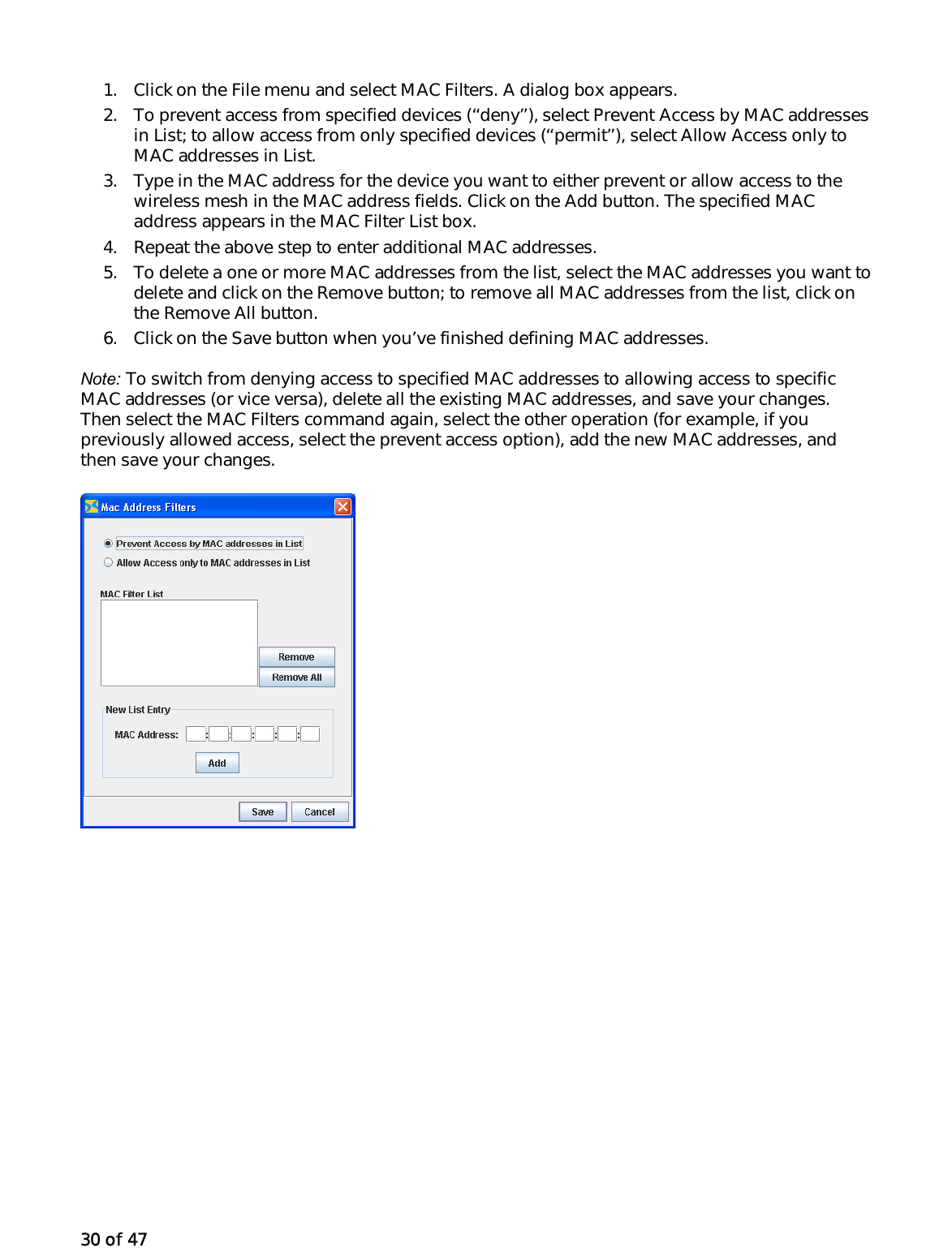 30 of 47 1.  Click on the File menu and select MAC Filters. A dialog box appears. 2.  To prevent access from specified devices (‘‘deny’’), select Prevent Access by MAC addresses in List; to allow access from only specified devices (‘‘permit’’), select Allow Access only to MAC addresses in List. 3.  Type in the MAC address for the device you want to either prevent or allow access to the wireless mesh in the MAC address fields. Click on the Add button. The specified MAC address appears in the MAC Filter List box. 4.  Repeat the above step to enter additional MAC addresses. 5.  To delete a one or more MAC addresses from the list, select the MAC addresses you want to delete and click on the Remove button; to remove all MAC addresses from the list, click on the Remove All button. 6.  Click on the Save button when you’ve finished defining MAC addresses. Note: To switch from denying access to specified MAC addresses to allowing access to specific MAC addresses (or vice versa), delete all the existing MAC addresses, and save your changes. Then select the MAC Filters command again, select the other operation (for example, if you previously allowed access, select the prevent access option), add the new MAC addresses, and then save your changes.  