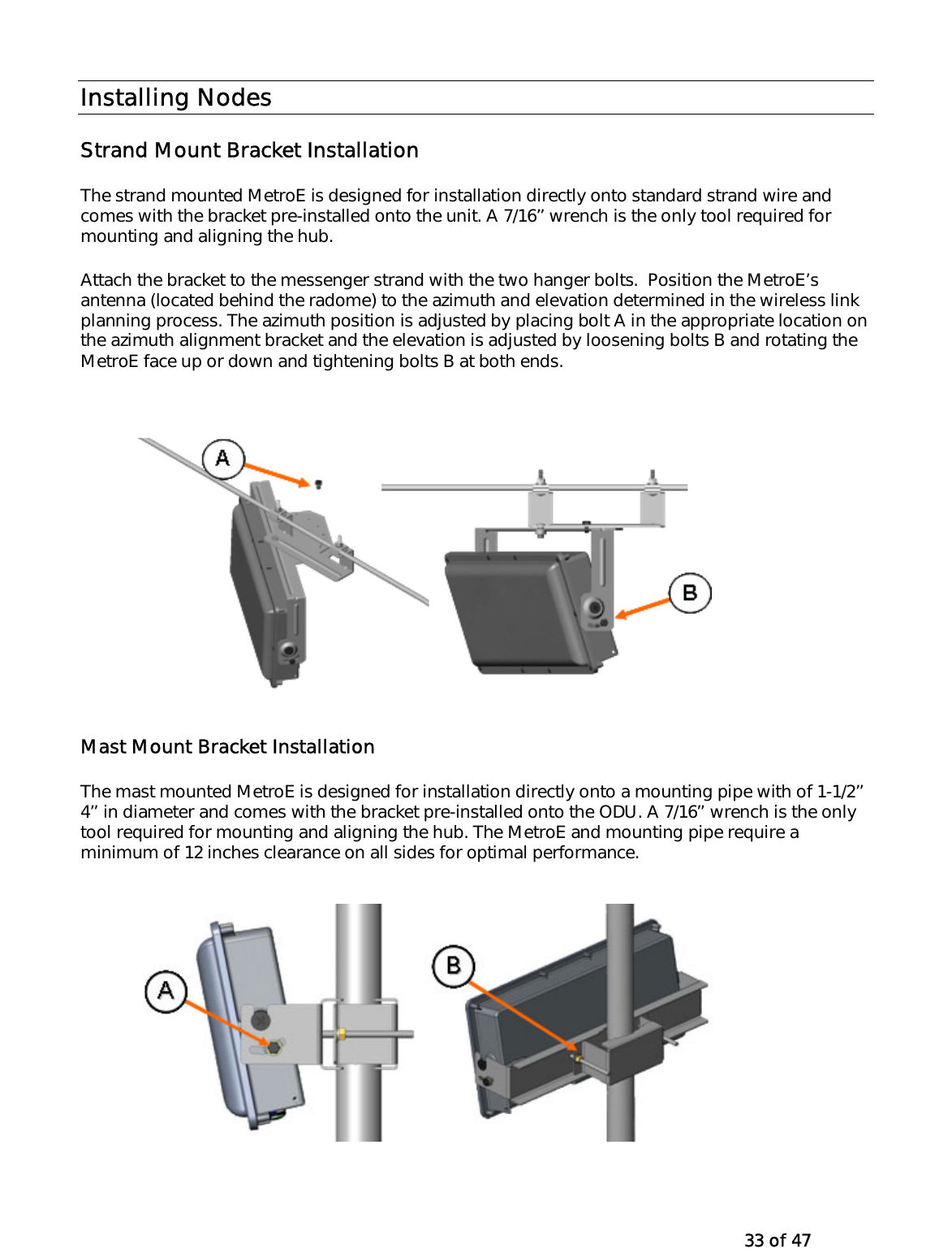   33 of 47 Installing Nodes Strand Mount Bracket Installation The strand mounted MetroE is designed for installation directly onto standard strand wire and comes with the bracket pre-installed onto the unit. A 7/16’’ wrench is the only tool required for mounting and aligning the hub. Attach the bracket to the messenger strand with the two hanger bolts.  Position the MetroE’s antenna (located behind the radome) to the azimuth and elevation determined in the wireless link planning process. The azimuth position is adjusted by placing bolt A in the appropriate location on the azimuth alignment bracket and the elevation is adjusted by loosening bolts B and rotating the MetroE face up or down and tightening bolts B at both ends.  Mast Mount Bracket Installation The mast mounted MetroE is designed for installation directly onto a mounting pipe with of 1-1/2’’ 4’’ in diameter and comes with the bracket pre-installed onto the ODU. A 7/16’’ wrench is the only tool required for mounting and aligning the hub. The MetroE and mounting pipe require a minimum of 12 inches clearance on all sides for optimal performance.  