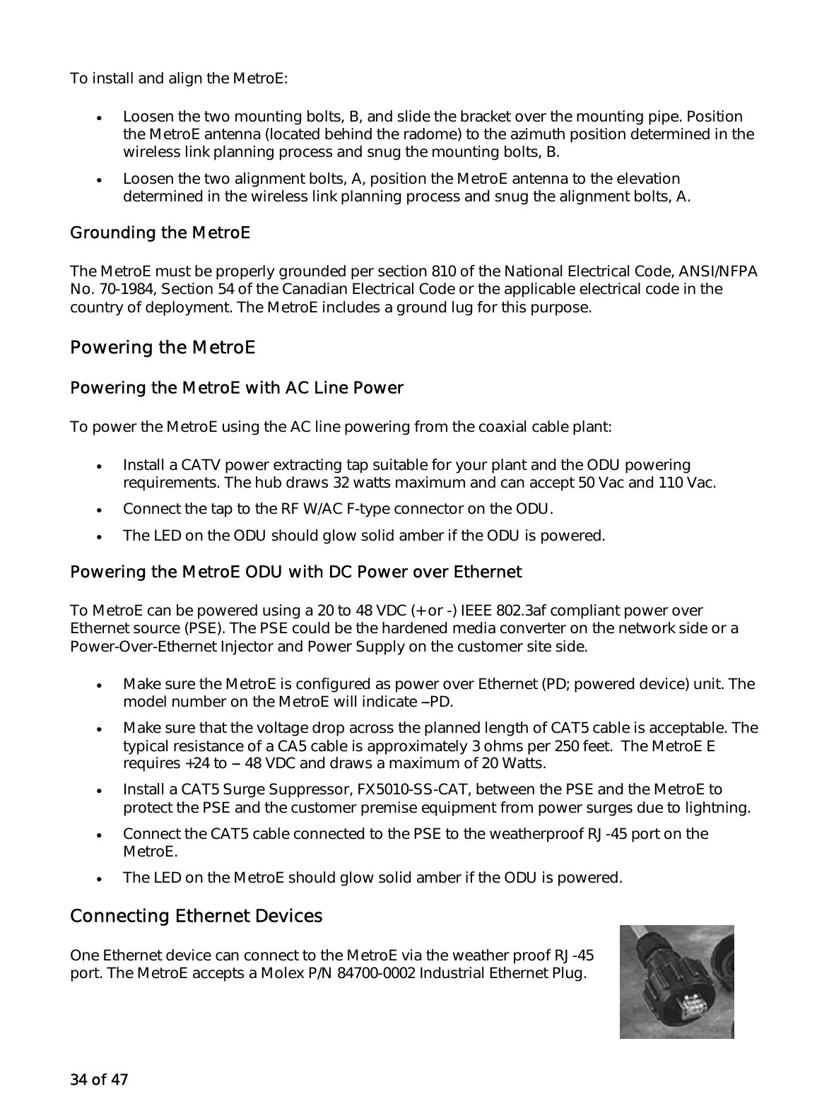 34 of 47 To install and align the MetroE: •  Loosen the two mounting bolts, B, and slide the bracket over the mounting pipe. Position the MetroE antenna (located behind the radome) to the azimuth position determined in the wireless link planning process and snug the mounting bolts, B.  •  Loosen the two alignment bolts, A, position the MetroE antenna to the elevation determined in the wireless link planning process and snug the alignment bolts, A.  Grounding the MetroE The MetroE must be properly grounded per section 810 of the National Electrical Code, ANSI/NFPA No. 70-1984, Section 54 of the Canadian Electrical Code or the applicable electrical code in the country of deployment. The MetroE includes a ground lug for this purpose.  Powering the MetroE Powering the MetroE with AC Line Power To power the MetroE using the AC line powering from the coaxial cable plant: •  Install a CATV power extracting tap suitable for your plant and the ODU powering requirements. The hub draws 32 watts maximum and can accept 50 Vac and 110 Vac. •  Connect the tap to the RF W/AC F-type connector on the ODU.  •  The LED on the ODU should glow solid amber if the ODU is powered. Powering the MetroE ODU with DC Power over Ethernet To MetroE can be powered using a 20 to 48 VDC (+ or -) IEEE 802.3af compliant power over Ethernet source (PSE). The PSE could be the hardened media converter on the network side or a Power-Over-Ethernet Injector and Power Supply on the customer site side.  •  Make sure the MetroE is configured as power over Ethernet (PD; powered device) unit. The model number on the MetroE will indicate ---PD. •  Make sure that the voltage drop across the planned length of CAT5 cable is acceptable. The typical resistance of a CA5 cable is approximately 3 ohms per 250 feet.  The MetroE E requires +24 to --- 48 VDC and draws a maximum of 20 Watts.  •  Install a CAT5 Surge Suppressor, FX5010-SS-CAT, between the PSE and the MetroE to protect the PSE and the customer premise equipment from power surges due to lightning.  •  Connect the CAT5 cable connected to the PSE to the weatherproof RJ-45 port on the MetroE. •  The LED on the MetroE should glow solid amber if the ODU is powered. Connecting Ethernet Devices One Ethernet device can connect to the MetroE via the weather proof RJ-45 port. The MetroE accepts a Molex P/N 84700-0002 Industrial Ethernet Plug.  