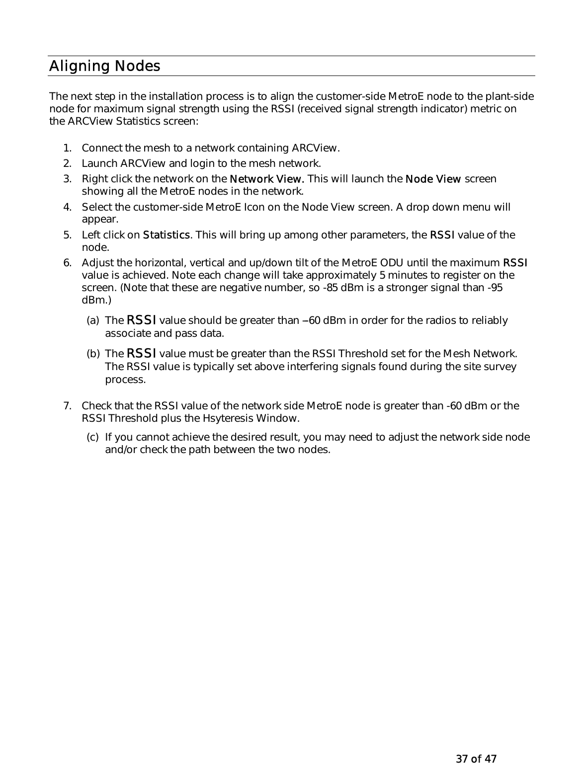   37 of 47 Aligning Nodes  The next step in the installation process is to align the customer-side MetroE node to the plant-side node for maximum signal strength using the RSSI (received signal strength indicator) metric on the ARCView Statistics screen: 1.  Connect the mesh to a network containing ARCView.  2.  Launch ARCView and login to the mesh network.   3.  Right click the network on the Network View. This will launch the Node View screen showing all the MetroE nodes in the network.  4.  Select the customer-side MetroE Icon on the Node View screen. A drop down menu will appear.  5. Left click on Statistics. This will bring up among other parameters, the RSSI value of the node.  6.  Adjust the horizontal, vertical and up/down tilt of the MetroE ODU until the maximum RSSI value is achieved. Note each change will take approximately 5 minutes to register on the screen. (Note that these are negative number, so -85 dBm is a stronger signal than -95 dBm.) (a) The RSSI value should be greater than ---60 dBm in order for the radios to reliably associate and pass data. (b) The RSSI value must be greater than the RSSI Threshold set for the Mesh Network. The RSSI value is typically set above interfering signals found during the site survey process.  7.  Check that the RSSI value of the network side MetroE node is greater than -60 dBm or the RSSI Threshold plus the Hsyteresis Window.  (c)  If you cannot achieve the desired result, you may need to adjust the network side node and/or check the path between the two nodes.  