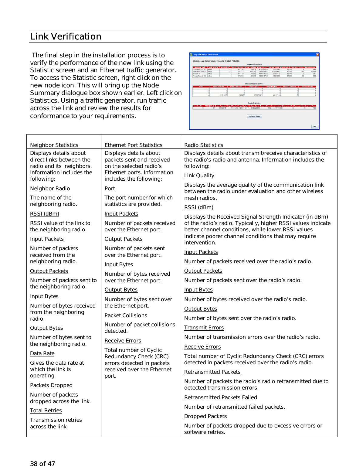 38 of 47 Link Verification  The final step in the installation process is to verify the performance of the new link using the Statistic screen and an Ethernet traffic generator. To access the Statistic screen, right click on the new node icon. This will bring up the Node Summary dialogue box shown earlier. Left click on Statistics. Using a traffic generator, run traffic across the link and review the results for conformance to your requirements.  Neighbor Statistics Ethernet Port Statistics Radio Statistics Displays details about direct links between the radio and its  neighbors. Information includes the following: Neighbor Radio The name of the neighboring radio. RSSI (dBm) RSSI value of the link to the neighboring radio. Input Packets Number of packets received from the neighboring radio. Output Packets Number of packets sent to the neighboring radio. Input Bytes Number of bytes received from the neighboring radio. Output Bytes Number of bytes sent to the neighboring radio. Data Rate Gives the data rate at which the link is operating. Packets Dropped Number of packets dropped across the link. Total Retries Transmission retries across the link. Displays details about packets sent and received on the selected radio’s Ethernet ports. Information includes the following: Port The port number for which statistics are provided. Input Packets Number of packets received over the Ethernet port. Output Packets Number of packets sent over the Ethernet port. Input Bytes Number of bytes received over the Ethernet port. Output Bytes Number of bytes sent over the Ethernet port. Packet Collisions Number of packet collisions detected. Receive Errors Total number of Cyclic Redundancy Check (CRC) errors detected in packets received over the Ethernet port. Displays details about transmit/receive characteristics of the radio’s radio and antenna. Information includes the following: Link Quality Displays the average quality of the communication link between the radio under evaluation and other wireless mesh radios. RSSI (dBm) Displays the Received Signal Strength Indicator (in dBm) of the radio’s radio. Typically, higher RSSI values indicate better channel conditions, while lower RSSI values indicate poorer channel conditions that may require intervention. Input Packets Number of packets received over the radio’s radio. Output Packets Number of packets sent over the radio’s radio. Input Bytes Number of bytes received over the radio’s radio. Output Bytes Number of bytes sent over the radio’s radio. Transmit Errors Number of transmission errors over the radio’s radio. Receive Errors Total number of Cyclic Redundancy Check (CRC) errors detected in packets received over the radio’s radio. Retransmitted Packets Number of packets the radio’s radio retransmitted due to detected transmission errors. Retransmitted Packets Failed  Number of retransmitted failed packets. Dropped Packets Number of packets dropped due to excessive errors or software retries. 