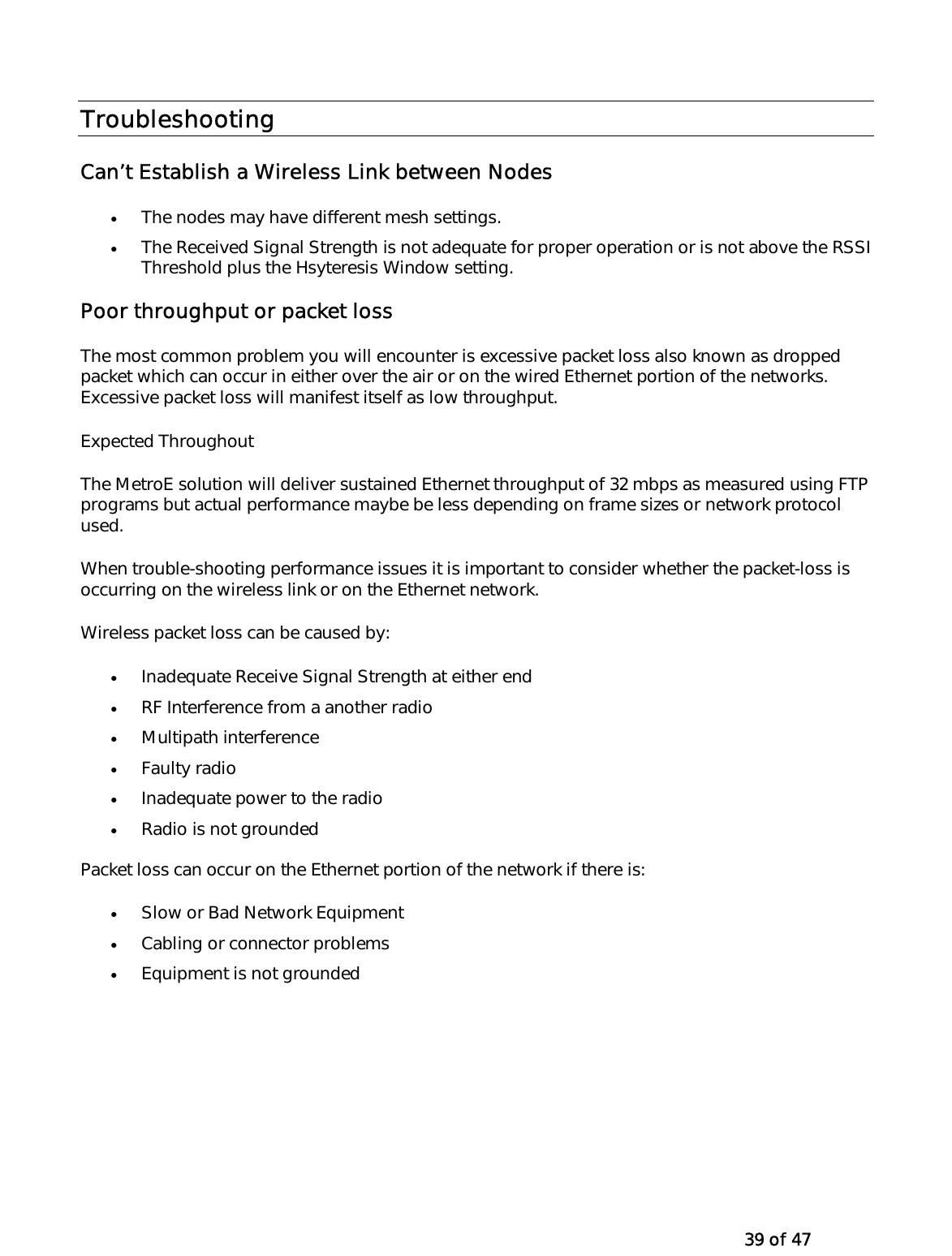   39 of 47 Troubleshooting   Can’t Establish a Wireless Link between Nodes •  The nodes may have different mesh settings.  •  The Received Signal Strength is not adequate for proper operation or is not above the RSSI Threshold plus the Hsyteresis Window setting. Poor throughput or packet loss The most common problem you will encounter is excessive packet loss also known as dropped packet which can occur in either over the air or on the wired Ethernet portion of the networks. Excessive packet loss will manifest itself as low throughput.   Expected Throughout  The MetroE solution will deliver sustained Ethernet throughput of 32 mbps as measured using FTP programs but actual performance maybe be less depending on frame sizes or network protocol used.  When trouble-shooting performance issues it is important to consider whether the packet-loss is occurring on the wireless link or on the Ethernet network. Wireless packet loss can be caused by: •  Inadequate Receive Signal Strength at either end  •  RF Interference from a another radio  •  Multipath interference  •  Faulty radio •  Inadequate power to the radio  •  Radio is not grounded Packet loss can occur on the Ethernet portion of the network if there is: •  Slow or Bad Network Equipment  •  Cabling or connector problems •  Equipment is not grounded  