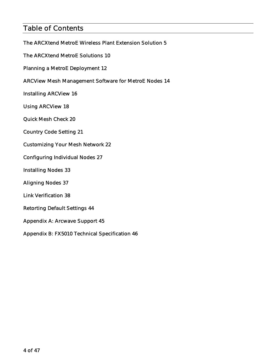 4 of 47 Table of Contents The ARCXtend MetroE Wireless Plant Extension Solution 5 The ARCXtend MetroE Solutions 10 Planning a MetroE Deployment 12 ARCView Mesh Management Software for MetroE Nodes 14 Installing ARCView 16 Using ARCView 18 Quick Mesh Check 20 Country Code Setting 21 Customizing Your Mesh Network 22 Configuring Individual Nodes 27 Installing Nodes 33 Aligning Nodes 37 Link Verification 38 Retorting Default Settings 44 Appendix A: Arcwave Support 45 Appendix B: FX5010 Technical Specification 46  