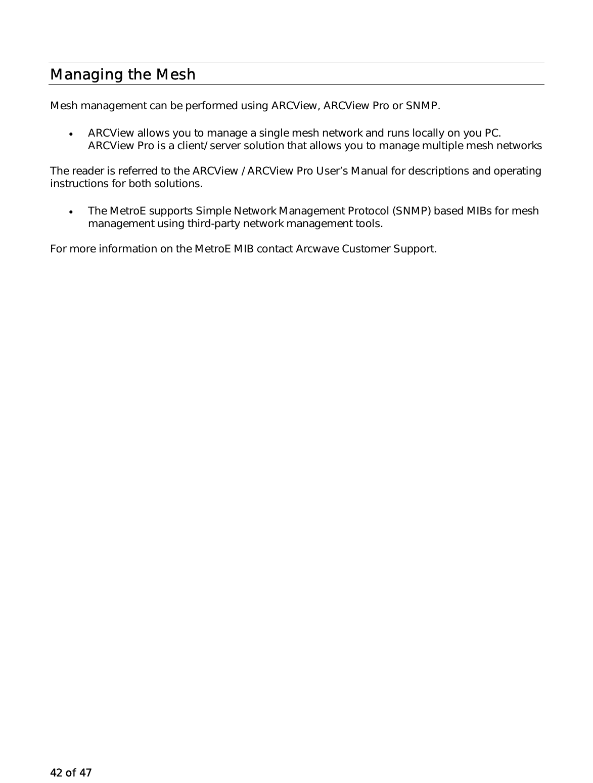 42 of 47 Managing the Mesh Mesh management can be performed using ARCView, ARCView Pro or SNMP.  •  ARCView allows you to manage a single mesh network and runs locally on you PC. ARCView Pro is a client/ server solution that allows you to manage multiple mesh networks The reader is referred to the ARCView / ARCView Pro User’s Manual for descriptions and operating instructions for both solutions.  •  The MetroE supports Simple Network Management Protocol (SNMP) based MIBs for mesh management using third-party network management tools.  For more information on the MetroE MIB contact Arcwave Customer Support.  