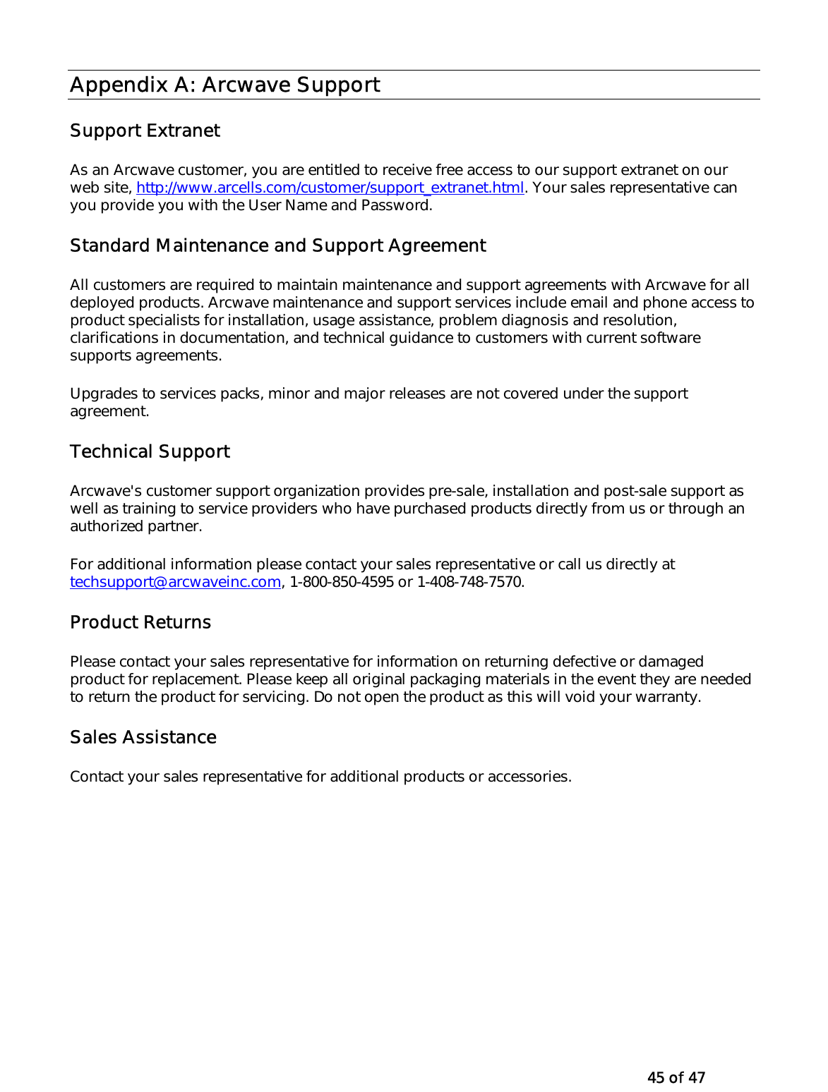   45 of 47 Appendix A: Arcwave Support Support Extranet As an Arcwave customer, you are entitled to receive free access to our support extranet on our web site, http://www.arcells.com/customer/support_extranet.html. Your sales representative can you provide you with the User Name and Password.   Standard Maintenance and Support Agreement All customers are required to maintain maintenance and support agreements with Arcwave for all deployed products. Arcwave maintenance and support services include email and phone access to product specialists for installation, usage assistance, problem diagnosis and resolution, clarifications in documentation, and technical guidance to customers with current software supports agreements. Upgrades to services packs, minor and major releases are not covered under the support agreement.  Technical Support Arcwave&apos;s customer support organization provides pre-sale, installation and post-sale support as well as training to service providers who have purchased products directly from us or through an authorized partner. For additional information please contact your sales representative or call us directly at techsupport@arcwaveinc.com, 1-800-850-4595 or 1-408-748-7570. Product Returns Please contact your sales representative for information on returning defective or damaged product for replacement. Please keep all original packaging materials in the event they are needed to return the product for servicing. Do not open the product as this will void your warranty.  Sales Assistance Contact your sales representative for additional products or accessories.    