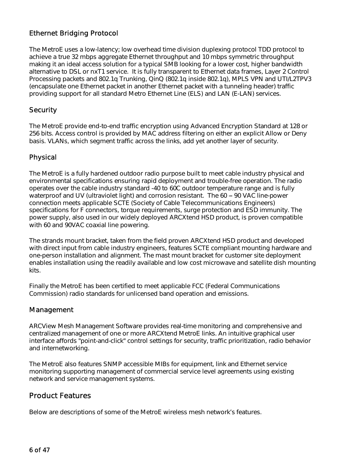 6 of 47 Ethernet Bridging Protocol The MetroE uses a low-latency; low overhead time division duplexing protocol TDD protocol to achieve a true 32 mbps aggregate Ethernet throughput and 10 mbps symmetric throughput making it an ideal access solution for a typical SMB looking for a lower cost, higher bandwidth alternative to DSL or nxT1 service.  It is fully transparent to Ethernet data frames, Layer 2 Control Processing packets and 802.1q Trunking, QinQ (802.1q inside 802.1q), MPLS VPN and UTI/L2TPV3 (encapsulate one Ethernet packet in another Ethernet packet with a tunneling header) traffic providing support for all standard Metro Ethernet Line (ELS) and LAN (E-LAN) services.  Security The MetroE provide end-to-end traffic encryption using Advanced Encryption Standard at 128 or 256 bits. Access control is provided by MAC address filtering on either an explicit Allow or Deny basis. VLANs, which segment traffic across the links, add yet another layer of security. Physical  The MetroE is a fully hardened outdoor radio purpose built to meet cable industry physical and environmental specifications ensuring rapid deployment and trouble-free operation. The radio operates over the cable industry standard -40 to 60C outdoor temperature range and is fully waterproof and UV (ultraviolet light) and corrosion resistant.  The 60 --- 90 VAC line-power connection meets applicable SCTE (Society of Cable Telecommunications Engineers) specifications for F connectors, torque requirements, surge protection and ESD immunity. The power supply, also used in our widely deployed ARCXtend HSD product, is proven compatible with 60 and 90VAC coaxial line powering.  The strands mount bracket, taken from the field proven ARCXtend HSD product and developed with direct input from cable industry engineers, features SCTE compliant mounting hardware and one-person installation and alignment. The mast mount bracket for customer site deployment enables installation using the readily available and low cost microwave and satellite dish mounting kits. Finally the MetroE has been certified to meet applicable FCC (Federal Communications Commission) radio standards for unlicensed band operation and emissions.  Management ARCView Mesh Management Software provides real-time monitoring and comprehensive and centralized management of one or more ARCXtend MetroE links. An intuitive graphical user interface affords &quot;point-and-click&quot; control settings for security, traffic prioritization, radio behavior and internetworking.  The MetroE also features SNMP accessible MIBs for equipment, link and Ethernet service monitoring supporting management of commercial service level agreements using existing network and service management systems. Product Features Below are descriptions of some of the MetroE wireless mesh network’s features. 