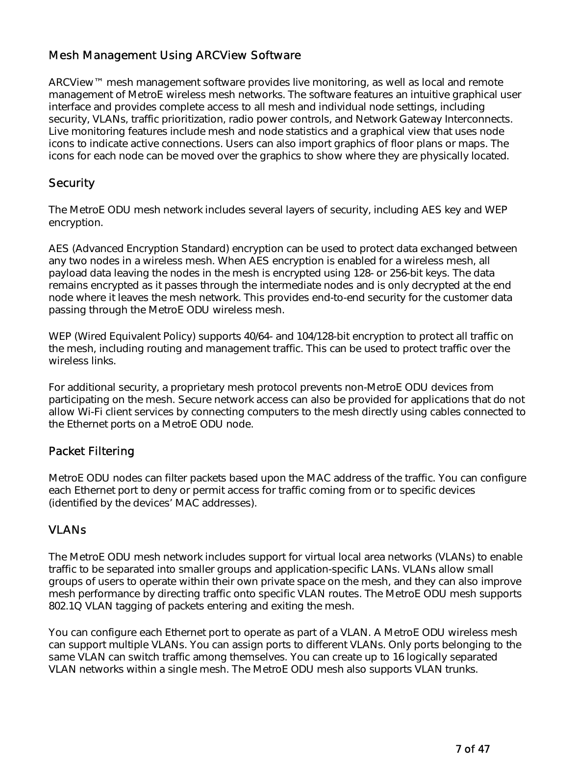   7 of 47 Mesh Management Using ARCView Software ARCView™ mesh management software provides live monitoring, as well as local and remote management of MetroE wireless mesh networks. The software features an intuitive graphical user interface and provides complete access to all mesh and individual node settings, including security, VLANs, traffic prioritization, radio power controls, and Network Gateway Interconnects. Live monitoring features include mesh and node statistics and a graphical view that uses node icons to indicate active connections. Users can also import graphics of floor plans or maps. The icons for each node can be moved over the graphics to show where they are physically located.  Security The MetroE ODU mesh network includes several layers of security, including AES key and WEP encryption.  AES (Advanced Encryption Standard) encryption can be used to protect data exchanged between any two nodes in a wireless mesh. When AES encryption is enabled for a wireless mesh, all payload data leaving the nodes in the mesh is encrypted using 128- or 256-bit keys. The data remains encrypted as it passes through the intermediate nodes and is only decrypted at the end node where it leaves the mesh network. This provides end-to-end security for the customer data passing through the MetroE ODU wireless mesh.  WEP (Wired Equivalent Policy) supports 40/64- and 104/128-bit encryption to protect all traffic on the mesh, including routing and management traffic. This can be used to protect traffic over the wireless links. For additional security, a proprietary mesh protocol prevents non-MetroE ODU devices from participating on the mesh. Secure network access can also be provided for applications that do not allow Wi-Fi client services by connecting computers to the mesh directly using cables connected to the Ethernet ports on a MetroE ODU node. Packet Filtering MetroE ODU nodes can filter packets based upon the MAC address of the traffic. You can configure each Ethernet port to deny or permit access for traffic coming from or to specific devices (identified by the devices’ MAC addresses). VLANs  The MetroE ODU mesh network includes support for virtual local area networks (VLANs) to enable traffic to be separated into smaller groups and application-specific LANs. VLANs allow small groups of users to operate within their own private space on the mesh, and they can also improve mesh performance by directing traffic onto specific VLAN routes. The MetroE ODU mesh supports 802.1Q VLAN tagging of packets entering and exiting the mesh.  You can configure each Ethernet port to operate as part of a VLAN. A MetroE ODU wireless mesh can support multiple VLANs. You can assign ports to different VLANs. Only ports belonging to the same VLAN can switch traffic among themselves. You can create up to 16 logically separated VLAN networks within a single mesh. The MetroE ODU mesh also supports VLAN trunks. 