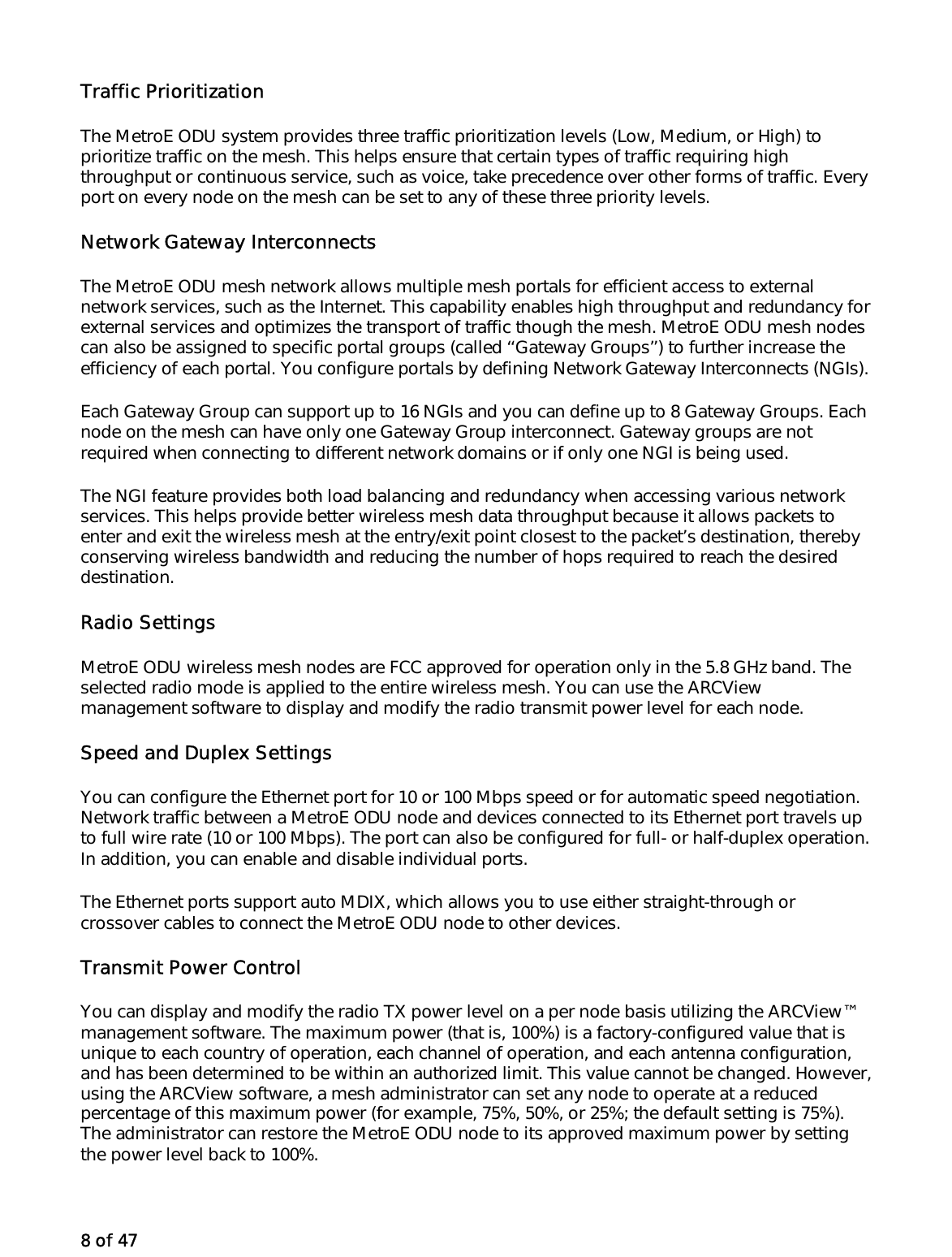 8 of 47 Traffic Prioritization The MetroE ODU system provides three traffic prioritization levels (Low, Medium, or High) to prioritize traffic on the mesh. This helps ensure that certain types of traffic requiring high throughput or continuous service, such as voice, take precedence over other forms of traffic. Every port on every node on the mesh can be set to any of these three priority levels. Network Gateway Interconnects The MetroE ODU mesh network allows multiple mesh portals for efficient access to external network services, such as the Internet. This capability enables high throughput and redundancy for external services and optimizes the transport of traffic though the mesh. MetroE ODU mesh nodes can also be assigned to specific portal groups (called ‘‘Gateway Groups’’) to further increase the efficiency of each portal. You configure portals by defining Network Gateway Interconnects (NGIs). Each Gateway Group can support up to 16 NGIs and you can define up to 8 Gateway Groups. Each node on the mesh can have only one Gateway Group interconnect. Gateway groups are not required when connecting to different network domains or if only one NGI is being used. The NGI feature provides both load balancing and redundancy when accessing various network services. This helps provide better wireless mesh data throughput because it allows packets to enter and exit the wireless mesh at the entry/exit point closest to the packet’s destination, thereby conserving wireless bandwidth and reducing the number of hops required to reach the desired destination.  Radio Settings MetroE ODU wireless mesh nodes are FCC approved for operation only in the 5.8 GHz band. The selected radio mode is applied to the entire wireless mesh. You can use the ARCView management software to display and modify the radio transmit power level for each node. Speed and Duplex Settings You can configure the Ethernet port for 10 or 100 Mbps speed or for automatic speed negotiation. Network traffic between a MetroE ODU node and devices connected to its Ethernet port travels up to full wire rate (10 or 100 Mbps). The port can also be configured for full- or half-duplex operation. In addition, you can enable and disable individual ports. The Ethernet ports support auto MDIX, which allows you to use either straight-through or crossover cables to connect the MetroE ODU node to other devices. Transmit Power Control You can display and modify the radio TX power level on a per node basis utilizing the ARCView™ management software. The maximum power (that is, 100%) is a factory-configured value that is unique to each country of operation, each channel of operation, and each antenna configuration, and has been determined to be within an authorized limit. This value cannot be changed. However, using the ARCView software, a mesh administrator can set any node to operate at a reduced percentage of this maximum power (for example, 75%, 50%, or 25%; the default setting is 75%). The administrator can restore the MetroE ODU node to its approved maximum power by setting the power level back to 100%. 