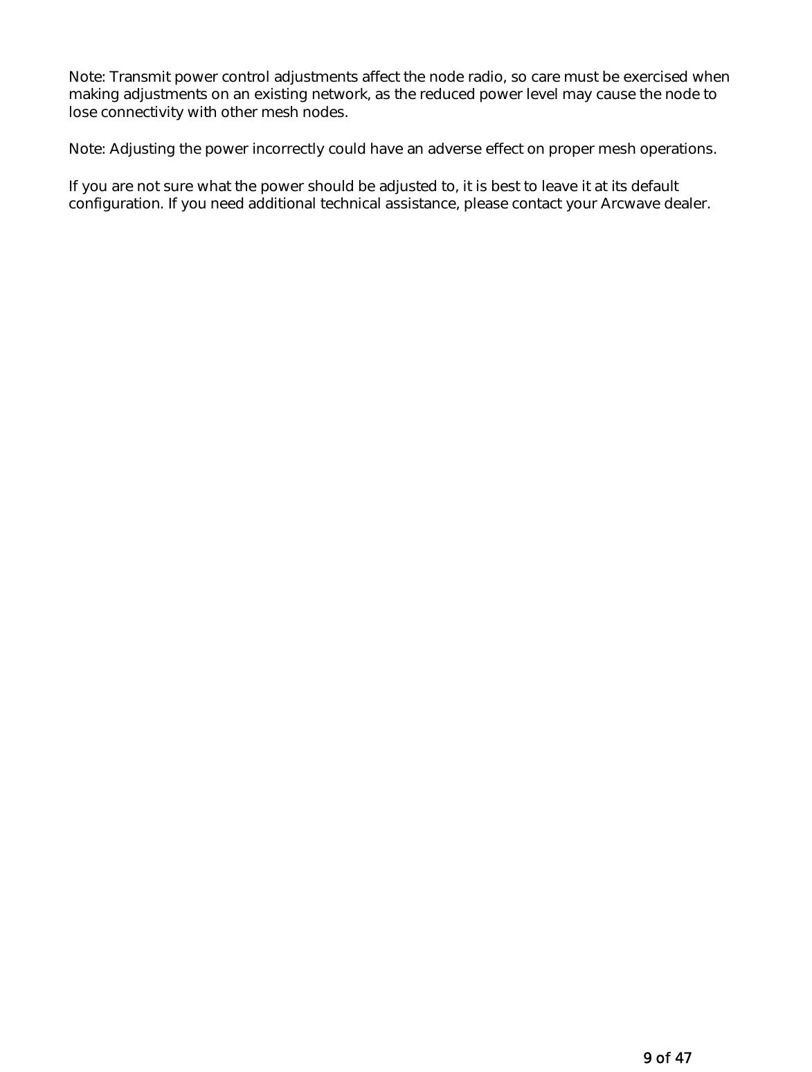   9 of 47 Note: Transmit power control adjustments affect the node radio, so care must be exercised when making adjustments on an existing network, as the reduced power level may cause the node to lose connectivity with other mesh nodes. Note: Adjusting the power incorrectly could have an adverse effect on proper mesh operations. If you are not sure what the power should be adjusted to, it is best to leave it at its default configuration. If you need additional technical assistance, please contact your Arcwave dealer. 