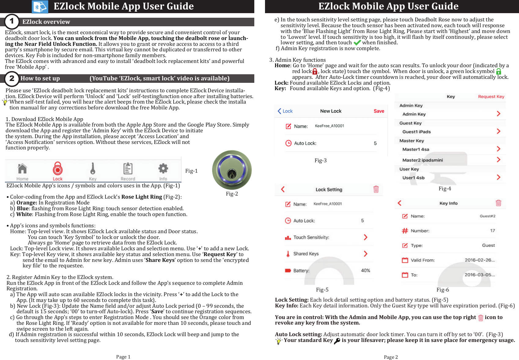 EZlock overviewPage 1 Page 21How to set up                     (YouTube &lsquo;EZlock, smart lock&rsquo; video is available)2EZlock, smart lock, is the most economical way to provide secure and convenient control of your deadbolt door lock. You can unlock from the Mobile App, touching the dealbolt rose or launch-ing the Near Field Unlock Function. It allows you to grant or revoke access to access to a third party&rsquo;s smartphone by secure email. This virtual key cannot be duplicated or transferred to other devices. Key Fob is included for non-smartphone family members.The EZlock comes with advanced and easy to install &lsquo;deadbolt lock replacement kits&rsquo; and powerful free &lsquo;Mobile App&rsquo; .EZlock Mobile App User Guide EZlock Mobile App User GuidePlease use &lsquo;EZlock deadbolt lock replacement kits&rsquo; instructions to complete EZlock Device installa-tion. EZlock Device will perform &lsquo;Unlock&rsquo; and &lsquo;Lock&rsquo; self-testingfunction once after installing batteries.    When self-test failed, you will hear the alert beeps from the EZlock Lock, please check the installa   tion manual for any corrections before download the free Mobile App.1. Download EZlock Mobile AppThe EZlock Mobile App is available from both the Apple App Store and the Google Play Store. Simply download the App and register the &lsquo;Admin Key&rsquo; with the EZlock Device to initiatethe system. During the App installation, please accept &lsquo;Access Location&rsquo; and&lsquo;Access Noti�ication&rsquo; services option. Without these services, EZlock will not function properly.EZlock Mobile App&rsquo;s icons / symbols and colors uses in the App. (Fig-1)&bull; Color-coding from the App and EZlock Lock&rsquo;s Rose Light Ring (Fig-2):   a) Orange: In Registration Mode             b) Blue: �lashing from Rose Light Ring: touch sensor detection enabled.                c) White: Flashing from Rose Light Ring, enable the touch open function.&bull; App&rsquo;s icons and symbols functions:    Home: Top-level view. It shows EZlock Lock available status and Door status.                  You can touch &lsquo;Key Symbol&rsquo; to lock or unlock the door.                  Always go &lsquo;Home&rsquo; page to retrieve data from the EZlock Lock.    Lock: Top-level Lock view. It shows available Locks and selection menu. Use &lsquo;+&rsquo; to add a new Lock.    Key: Top-level Key view, it shows available key status and selection menu. Use &lsquo;Request Key&rsquo; to             send the email to Admin for new key. Admin uses &lsquo;Share Keys&rsquo; option to send the &lsquo;encrypted             key �ile&rsquo; to the requestee. 2. Register Admin Key to the EZlock system.Run the EZlock App in front of the EZlock Lock and follow the App&rsquo;s sequence to complete Admin Registration.    a) The App will auto scan available EZlock locks in the vicinity. Press &lsquo;+&rsquo; to add the Lock to the        App. (It may take up to 60 seconds to complete this task).   b) New Lock (Fig-3): Update the Name �ield and/or adjust Auto Lock period (0 &ndash; 99 seconds, the        default is 15 seconds; &lsquo;00&rsquo; to turn-off Auto-lock). Press &lsquo;Save&rsquo; to continue registration sequences.   c) Go through the App&rsquo;s steps to enter Registration Mode . You should see the Orange color from        the Rose Light Ring. If &lsquo;Ready&rsquo; option is not available for more than 10 seconds, please touch and        swipe screen to the left again.  d) If Admin registration is successful within 10 seconds, EZlock Lock will beep and jump to the        touch sensitivity level setting page.    e) In the touch sensitivity level setting page, please touch Deadbolt Rose now to adjust the          sensitivity level. Because the touch sensor has been activated now, each touch will response          with the &lsquo;Blue Flashing Light&rsquo; from Rose Light Ring, Please start with &lsquo;Highest&rsquo; and move down          to &lsquo;Lowest&rsquo; level. If touch sensitivity is too high, it will �lash by itself continously, please select          lower setting, and then touch        when �inished.     f) Admin Key registration is now complete.3. Admin Key functions    Home: Go to &lsquo;Home&rsquo; page and wait for the auto scan results. To unlock your door (indicated by a                     red lock     , lock state) touch the symbol.  When door is unlock, a green lock symbol                          appears.  After Auto-Lock timer countdown is reached, your door will automatically lock.    Lock: Found available EZlock Locks and option.     Key:   Found available Keys and option.  (Fig-4)Lock Setting: Each lock detail setting option and battery status. (Fig-5)Key Info: Each Key detail information. Only the Guest Key type will have expiration period. (Fig-6)You are in control: With the Admin and Mobile App, you can use the top right       icon to revoke any key from the system.Auto Lock setting: Adjust automatic door lock timer. You can turn it off by set to &lsquo;00&rsquo;.  (Fig-3)       Your standard Key       is your lifesaver; please keep it in save place for emergency usage.Fig-3Fig-5 Fig-6EZlock Mobile App User GuideFig-1Fig-2 Fig-4 