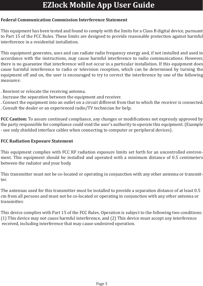 EZlock Mobile App User GuideFederal Communication Commission Interference StatementThis equipment has been tested and found to comply with the limits for a Class B digital device, pursuant to Part 15 of the FCC Rules. These limits are designed to provide reasonable protection against harmful interference in a residential installation.This equipment generates, uses and can radiate radio frequency energy and, if not installed and used in accordance with the instructions, may cause harmful interference to radio communications. However, there is no guarantee that interference will not occur in a particular installation. If this equipment does cause harmful interference to radio or television reception, which can be determined by turning the equipment off and on, the user is encouraged to try to correct the interference by one of the following measures:. Reorient or relocate the receiving antenna.. Increase the separation between the equipment and receiver.. Connect the equipment into an outlet on a circuit different from that to which the receiver is connected.. Consult the dealer or an experienced radio/TV technician for help.FCC Caution: To assure continued compliance, any changes or modi�ications not expressly approved by the party responsible for compliance could void the user's authority to operate this equipment. (Example - use only shielded interface cables when connecting to computer or peripheral devices).FCC Radiation Exposure StatementThis equipment complies with FCC RF radiation exposure limits set forth for an uncontrolled environ-ment. This equipment should be installed and operated with a minimum distance of 0.5 centimeters between the radiator and your body.This transmitter must not be co-located or operating in conjunction with any other antenna or transmit-ter.The antennas used for this transmitter must be installed to provide a separation distance of at least 0.5 cm from all persons and must not be co-located or operating in conjunction with any other antenna or transmitter.This device complies with Part 15 of the FCC Rules. Operation is subject to the following two conditions:(1) This device may not cause harmful interference, and (2) This device must accept any interference received, including interference that may cause undesired operation.Page 5