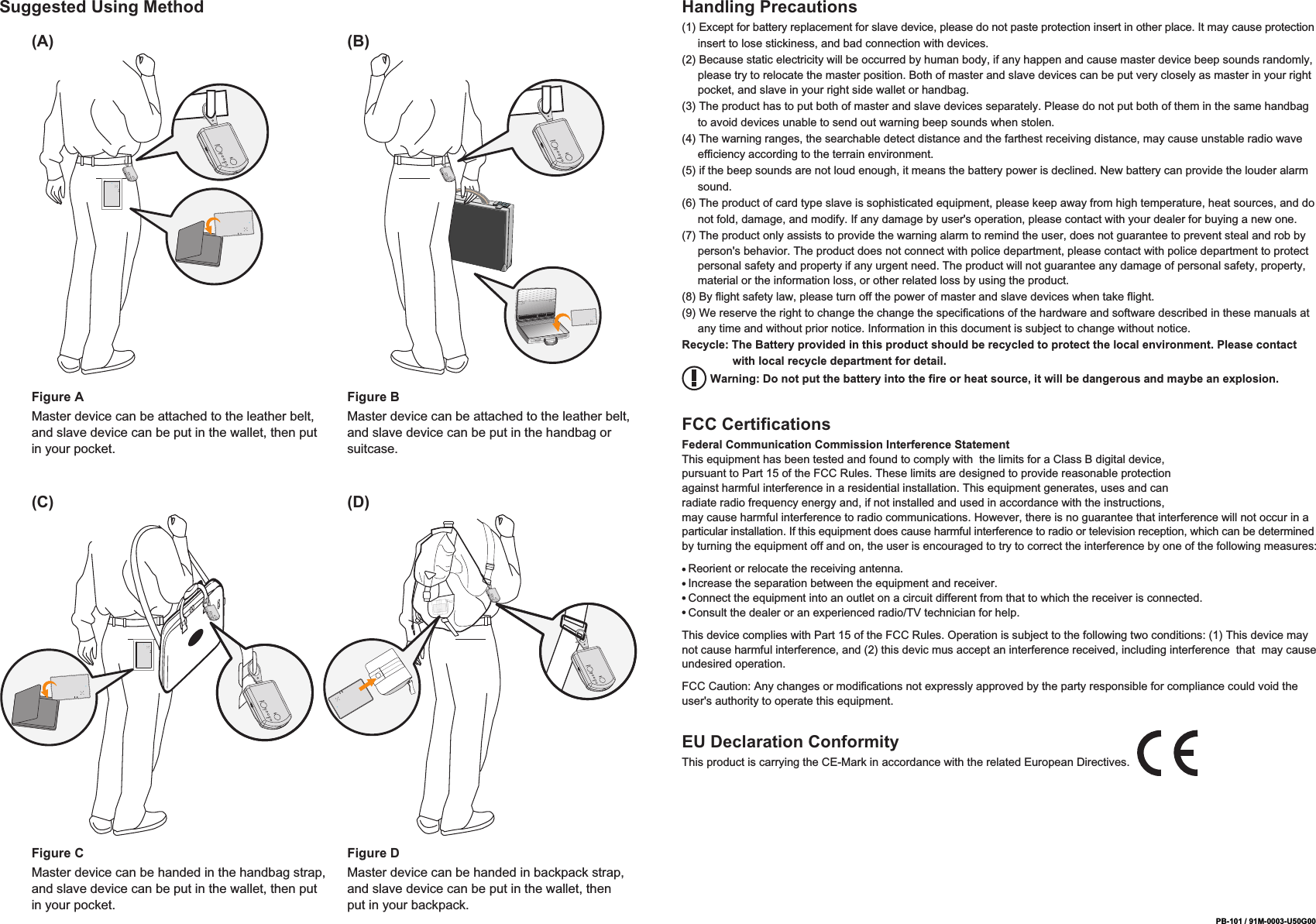 PB-101 / 91M-0003-U50G00Suggested Using Method Handling Precautions(1) Except for battery replacement for slave device, please do not paste protection insert in other place. It may cause protection      insert to lose stickiness, and bad connection with devices.(2) Because static electricity will be occurred by human body, if any happen and cause master device beep sounds randomly,      please try to relocate the master position. Both of master and slave devices can be put very closely as master in your right      pocket, and slave in your right side wallet or handbag.(3) The product has to put both of master and slave devices separately. Please do not put both of them in the same handbag      to avoid devices unable to send out warning beep sounds when stolen.(4) The warning ranges, the searchable detect distance and the farthest receiving distance, may cause unstable radio wave      efficiency according to the terrain environment.(5) if the beep sounds are not loud enough, it means the battery power is declined. New battery can provide the louder alarm      sound.(6) The product of card type slave is sophisticated equipment, please keep away from high temperature, heat sources, and do      not fold, damage, and modify. If any damage by user's operation, please contact with your dealer for buying a new one.(7) The product only assists to provide the warning alarm to remind the user, does not guarantee to prevent steal and rob by      person's behavior. The product does not connect with police department, please contact with police department to protect      personal safety and property if any urgent need. The product will not guarantee any damage of personal safety, property,      material or the information loss, or other related loss by using the product.(8) By flight safety law, please turn off the power of master and slave devices when take flight.(9) We reserve the right to change the change the specifications of the hardware and software described in these manuals at      any time and without prior notice. Information in this document is subject to change without notice.Recycle: The Battery provided in this product should be recycled to protect the local environment. Please contact                 with local recycle department for detail.         Warning: Do not put the battery into the fire or heat source, it will be dangerous and maybe an explosion.FCC CertificationsFederal Communication Commission Interference StatementThis equipment has been tested and found to comply with  the limits for a Class B digital device, pursuant to Part 15 of the FCC Rules. These limits are designed to provide reasonable protection against harmful interference in a residential installation. This equipment generates, uses and can radiate radio frequency energy and, if not installed and used in accordance with the instructions, may cause harmful interference to radio communications. However, there is no guarantee that interference will not occur in a particular installation. If this equipment does cause harmful interference to radio or television reception, which can be determined by turning the equipment off and on, the user is encouraged to try to correct the interference by one of the following measures:  Reorient or relocate the receiving antenna.  Increase the separation between the equipment and receiver.  Connect the equipment into an outlet on a circuit different from that to which the receiver is connected.  Consult the dealer or an experienced radio/TV technician for help.This device complies with Part 15 of the FCC Rules. Operation is subject to the following two conditions: (1) This device may not cause harmful interference, and (2) this devic mus accept an interference received, including interference  that  may cause undesired operation.FCC Caution: Any changes or modifications not expressly approved by the party responsible for compliance could void the user's authority to operate this equipment.Figure AMaster device can be attached to the leather belt, and slave device can be put in the wallet, then put in your pocket.(A) (B)Figure BMaster device can be attached to the leather belt, and slave device can be put in the handbag or suitcase.Figure CMaster device can be handed in the handbag strap, and slave device can be put in the wallet, then put in your pocket.(C) (D)Figure DMaster device can be handed in backpack strap, and slave device can be put in the wallet, then put in your backpack.EU Declaration ConformityThis product is carrying the CE-Mark in accordance with the related European Directives.