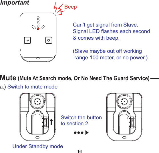 Important BeepCan't get signal from Slave.Signal LED flashes each second&amp; comes with beep.(Slave maybe out off workingrange 100 meter, or no power.)16Mute(Mute At Search mode, Or No Need The Guard Service)Switch the buttonto section 2Under Standby modea.) Switch to mute mode