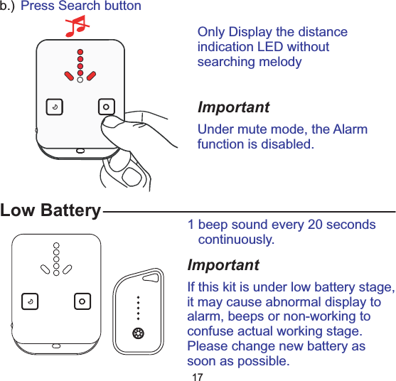Low Battery 1 beep sound every 20 secondscontinuously.ImportantIf this kit is under low battery stage,it may cause abnormal display toalarm, beeps or non-working toconfuse actual working stage.Please change new battery assoon as possible.17b.) Press Search buttonOnly Display the distanceindication LED withoutsearching melodyImportantUnder mute mode, the Alarmfunction is disabled.