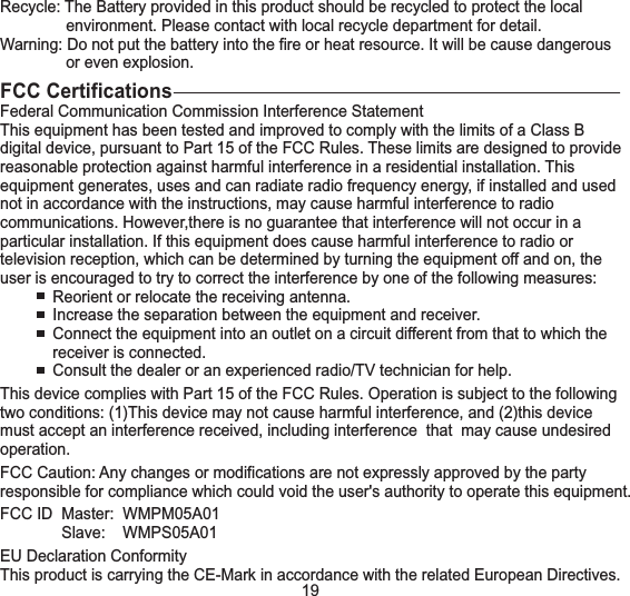 Recycle: The Battery provided in this product should be recycled to protect the localenvironment. Please contact with local recycle department for detail.Warning: Do not put the battery into the fire or heat resource. It will be cause dangerousor even explosion.FCC CertificationsFederal Communication Commission Interference StatementThis equipment has been tested and improved to comply with the limits of a Class Bdigital device, pursuant to Part 15 of the FCC Rules. These limits are designed to providereasonable protection against harmful interference in a residential installation. Thisequipment generates, uses and can radiate radio frequency energy, if installed and usednot in accordance with the instructions, may cause harmful interference to radiocommunications. However,there is no guarantee that interference will not occur in aparticular installation. If this equipment does cause harmful interference to radio ortelevision reception, which can be determined by turning the equipment off and on, theuser is encouraged to try to correct the interference by one of the following measures:Reorient or relocate the receiving antenna.Increase the separation between the equipment and receiver.Connect the equipment into an outlet on a circuit different from that to which thereceiver is connected.Consult the dealer or an experienced radio/TV technician for help.This device complies with Part 15 of the FCC Rules. Operation is subject to the followingtwo conditions: (1)This device may not cause harmful interference, and (2)this devicemust accept an interference received, including interference that may cause undesiredoperation.FCC Caution: Any changes or modifications are not expressly approved by the partyresponsible for compliance which could void the user's authority to operate this equipment.FCC ID Master: WMPM05A01Slave: WMPS05A01EU Declaration ConformityThis product is carrying the CE-Mark in accordance with the related European Directives.19