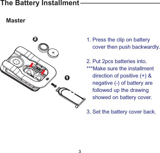 The Battery InstallmentMaster1. Press the clip on batterycover then push backwardly.2. Put 2pcs batteries into.***Make sure the installmentdirection of positive (+) &amp;negative (-) of battery arefollowed up the drawingshowed on battery cover.3. Set the battery cover back.123