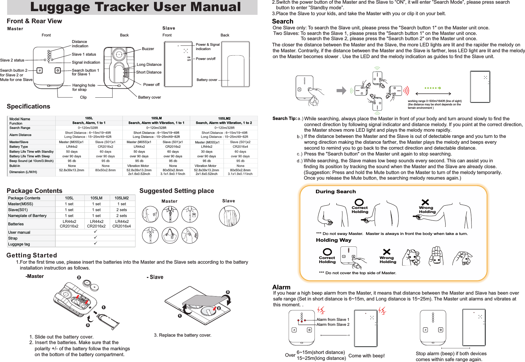 Front &amp; Rear ViewSpecificationsPackage ContentsFront BackSearch button 1Signal indicationDistance indicationShort Distance Power off BuzzerBattery coverHanging hole for strapClip Holding Way*** Do not cover the top side of Master. CorrectHoldingWrong HoldingDuring Search CorrectHoldingWrong Holding *** Do not sway Master.  Master is always in front the body when take a turn.Search Luggage Tracker User Manual 2.Switch the power button of the Master and the Slave to &ldquo;ON&rdquo;, it will enter &rdquo;Search Mode&rdquo;, please press search    button to enter &rdquo;Standby mode&rdquo;.3.Place the Slave to your kids, and take the Master with you or clip it on your belt. 3. Replace the battery cover.-MasterFront BackAlarmIf you hear a high beep alarm from the Master, it means that distance between the Master and Slave has been oversafe range (Set in short distance is 6~15m, and Long distance is 15~25m). The Master unit alarms and vibrates at this moment. .Suggested Setting placeLong Distance 6~15m(short distance)15~25m(long distance).Over  Come with beep! Stop alarm (beep) if both devicescomes within safe range again. Search button 2for Slave 2 orMute for one Slave113321.For the first time use, please insert the batteries into the Master and the Slave sets according to the battery    installation instruction as follows.1. Slide out the battery cover. 2. Insert the batteries. Make sure that the     polarity +/- of the battery follow the markings    on the bottom of the battery compartment. the Master. Contrarily, if the distance between the Master and the Slave is farther, less LED light are lit and the melody  on the Master becomes slower . Use the LED and the melody indication as guides to find the Slave unit. One Slave only: To search the Slave unit, please press the "Search button 1" on the Master unit once. Two Slaves: To search the Slave 1, please press the "Search button 1" on the Master unit once. To search the Slave 2, please press the "Search button 2" on the Master unit once. The closer the distance between the Master and the Slave, the more LED lights are lit and the rapider the melody on If the distance between the Master and the Slave is out of detectable range and you turn to the wrong direction making the distance farther, the Master plays the melody and beeps every second to remind you to go back to the correct direction and detectable distance.While searching, the Slave makes low beep sounds every second. This can assist you in finding its position by tracking the sound when the Master and the Slave are already close. (Suggestion: Press and hold the Mute button on the Master to turn of the melody temporarily.Once you release the Mute button, the searching melody resumes again.)Press the "Search button" on the Master unit again to stop searching.While searching, always place the Master in front of your body and turn around slowly to find the connect direction by following signal indicator and distance melody. If you point at the correct direction,the Master shows more LED light and plays the melody more rapidly. .for Slave 1Slave 1 statusSlave 2 statusAlarm from Slave 1Alarm from Slave 2working range 0~500m/1640ft (line of sight) (the distance may be short depends on theterrain environment )Power &amp; SignalindicationPower on/offONOFFBattery cover2Search RangeAlarm DistanceMaster/Slave Master (M05S)x1 Slave (S01)x1 Master (M05S)x1 Slave (S01)x1 Master (M05S)x1 Slave (S01)x2Battery Type LR44x2 CR2016x2 LR44x2 CR2016x2 LR44x2 CR2016x4Battery Life Time with Standby 50 days 60 days 50 days 60 days 30 days 60 daysBattery Life Time with Sleep over 90 days over 90 days over 90 days over 90 days over 90 days over 90 daysBeep Sound (at 10cm/3.9inch) 95 db 95 db 95 db 95 db 95 db 95 dbBulid-in None None Vibration Motor None Vibration Motor NoneDimension (L/W/H)52.8x39x13.2mm2x1.6x0.52inch80x50x2.8mm3.1x1.9x0.11inch52.8x39x13.2mm2x1.6x0.52inch80x50x2.8mm3.1x1.9x0.11inch52.8x39x13.2mm2x1.6x0.52inch80x50x2.8mm3.1x1.9x0.11inch105LM20~120m/328ftShort Distance : 6~15m/19~49ftLong Distance : 15~25m/49~82ft0~120m/328ftShort Distance : 6~15m/19~49ftLong Distance : 15~25m/49~82ft105L 105LM0~120m/328ftShort Distance : 6~15m/19~49ftLong Distance : 15~25m/49~82ftSearch, Alarm, 1 to 1 Search, Alarm with Vibration, 1 to 1 Search, Alarm with Vibration, 1 to 2Model NameFunctionPackage Contents 105L 105LM 105LM2Master(M05S) 1 set 1 set 1 setSlave(S01) 1 set 1 set 2 setsNameplate of Barrtery 1 set 1 set 2 setsBatteries LR44x2CR2016x2LR44x2CR2016x2LR44x2CR2016x4User manualStrapLuggage tag999Search Tip: 