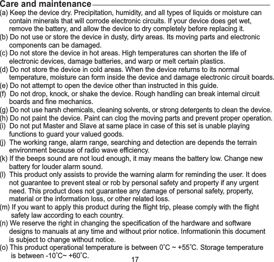 Care and maintenance(a) Keep the device dry. Precipitation, humidity, and all types of liquids or moisture cancontain minerals that will corrode electronic circuits. If your device does get wet,remove the battery, and allow the device to dry completely before replacing it.(b) Do not use or store the device in dusty, dirty areas. Its moving parts and electroniccomponents can be damaged.(c) Do not store the device in hot areas. High temperatures can shorten the life ofelectronic devices, damage batteries, and warp or melt certain plastics.(d) Do not store the device in cold areas. When the device returns to its normaltemperature, moisture can form inside the device and damage electronic circuit boards.(e) Do not attempt to open the device other than instructed in this guide.(f) Do not drop, knock, or shake the device. Rough handling can break internal circuitboards and fine mechanics.(g) Do not use harsh chemicals, cleaning solvents, or strong detergents to clean the device.(h) Do not paint the device. Paint can clog the moving parts and prevent proper operation.(i) Do not put Master and Slave at same place in case of this set is unable playingfunctions to guard your valued goods.(j) The working range, alarm range, searching and detection are depends the terrainenvironment because of radio wave efficiency.(k) If the beeps sound are not loud enough, it may means the battery low. Change newbattery for louder alarm sound.(l) This product only assists to provide the warning alarm for reminding the user. It doesnot guarantee to prevent steal or rob by personal safety and property if any urgentneed. This product does not guarantee any damage of personal safety, property,material or the information loss, or other related loss.(m) If you want to apply this product during the flight trip, please comply with the flightsafety law according to each country.(n) We reserve the right in changing the specification of the hardware and softwaredesigns to manuals at any time and without prior notice. Informationin this documentis subject to change without notice.(o) This product operational temperature is between 0 C ~ +55 C. Storage temperatureis between -10 C~ +60 C.17