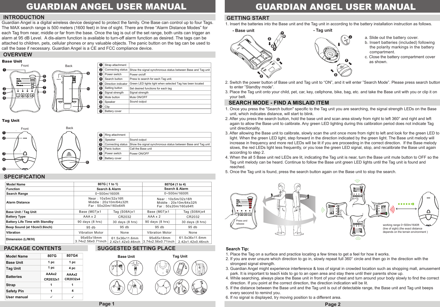 Front BackBase Unit1234567891011Strap attachment Connecting status Power switch1234567891011Search buttonDirection indicator Setting buttonSignal strengthMute buttonSpeakerClipBattery coverOVERVIEWPower on/offMute ON/OFFPress to search for each Tag unit.Set desired functions for each tagShow the signal synchronous status between Base and Tag unitGreen LED lights light when selected Tag has been locatedSignal strengthSound outputINTRODUCTION GETTING STARTSPECIFICATIONPACKAGE CONTENTSSEARCH MODE - FIND A MISLAID ITEM- Base unitFront BackModel Name 807GBase UnitTag Unit 1 pcBatteries AAAx2CR2032x1User manualStrapSafety Pin1141807G44 pcAAAx2CR2032x4SUGGESTED SETTING PLACEBase Unit Tag Unit13321. Insert the batteries into the Base unit and the Tag unit in according to the battery installation instruction as follows.a. Slide out the battery cover. b. Insert batteries (included) following     the polarity markings in the battery     compartment.c. Close the battery compartment cover    as shown.Search Tip: 1. Place the Tag on a surface and practice locating a few times to get a feel for how it works.2. If you are ever unsure which direction to go in, slowly repeat full 360&deg; circle and then go in the direction with the     strongest signal strength.3. Guardian Angel might experience interference &amp; loss of signal in crowded location such as shopping mall, amusement    park. It is important to teach kids to go to an open area and stay there until their parents show up.4. While searching, always place the Base unit in front of your chest and turn around your body slowly to find the correct    direction. If you point at the correct direction, the direction indication will be lit.5. If the distance between the Base unit and the Tag unit is out of detectable range, the Base unit and Tag unit beeps     every second to remind you.6. If no signal is displayed, try moving position to a different area. .1 pc1 pc1. Once you press the "Search button" specific to the Tag unit you are searching, the signal strength LEDs on the Base     unit, which indicates distance, will start to blink.2. After you press the search button, hold the base unit and scan area slowly from right to left 360&deg; and right and left     again to allow the Base unit to calibrate. Any green LED lighting during this calibration period does not indicate Tag     unit directionality.3. After allowing the Base unit to calibrate, slowly scan the unit once more from right to left and look for the green LED to    light. When the green LED light, step forward in the direction indicated by the green light. The Base unit melody will     increase in frequency and more red LEDs will be lit if you are proceeding in the correct direction.  If the Base melody     slows, the red LEDs light less frequently, or you lose the green LED signal, stop, and recalibrate the Base unit again     according to step 2. 4. When the all 5 Base unit red LEDs are lit, indicating the Tag unit is near, turn the Base unit mute button to OFF so the     Tag unit melody can be heard. Continue to follow the Base unit green LED lights until the Tag unit is found and    reached.5. Once the Tag unit is found, press the search button again on the Base unit to stop the search.Tag Unit- Tag unit2. Switch the power button of Base unit and Tag unit to &ldquo;ON&rdquo;, and it will enter &rdquo;Search Mode&rdquo;. Please press search button    to enter &rdquo;Standby mode&rdquo;.3. Place the Tag unit onto your child, pet, car, key, cellphone, bike, bag, etc. and take the Base unit with you or clip it on     your belt.Page 1 Page 2Model NameFunctionSearch RangeAlarm DistanceBase Unit / Tag Unit Base (M07)x1 Tag (S08A)x1 Base (M07)x1 Tag (S08A)x4Battery Type AAA x 2 CR2032 AAA x 2 CR2032Battery Life Time with Standby 90 days (8 hrs) 30 days (8 hrs)90 days (8 hrs) 30 days (8 hrs)Beep Sound (at 10cm/3.9inch) 95 db 95 db 95 db 95 dbVibration Motor Vibration MotorDimension (L/W/H) 95x65x18mm3.74x2.56x0.71inch 807G ( 1 to 1)Search &amp; Alarm  Search &amp; Alarm807G4 (1 to 4)0~500m/1600ft 0~500m/1600ftNear : 10&plusmn;5m/32&plusmn;16ftMiddle : 20&plusmn;10m/64&plusmn;32ftFar : 50&plusmn;20m/160&plusmn;64ftNear : 10&plusmn;5m/32&plusmn;16ftMiddle : 20&plusmn;10m/64&plusmn;32ftFar : 50&plusmn;20m/160&plusmn;64ftVibration61.5x36x11.6mm2.42x1.42x0.46nchNone None1GUARDIAN ANGEL USER MANUAL95x65x18mm3.74x2.56x0.71inch61.5x36x11.6mm2.42x1.42x0.46nch123456123456Ring attachmentSpeakerConnecting statusPanic buttonPower switchBattery coverCall the Base unitPower ON/OFFShow the signal synchronous status between Base and Tag unitSound output--++GUARDIAN ANGEL USER MANUALGuardian Angel is a digital wireless device designed to protect the family. One Base can control up to four Tags.The MAX search range is 500 meters (1600 feet) in line of sight. There are three &ldquo;Alarm Distance Modes&rdquo; for each Tag from near, middle or far from the base. Once the tag is out of the set range, both units can trigger analarm at 95 dB Level.  A dis-alarm function is available to turn-off alarm function as desired. The tags can be attached to children, pets, cellular phones or any valuable objects. The panic button on the tag can be used to call the base if necessary. Guardian Angel is a CE and FCC compliance device.working range 0~500m/1640ft (line of sight) (the exact distance depends on the terrain environment )Press andrelease