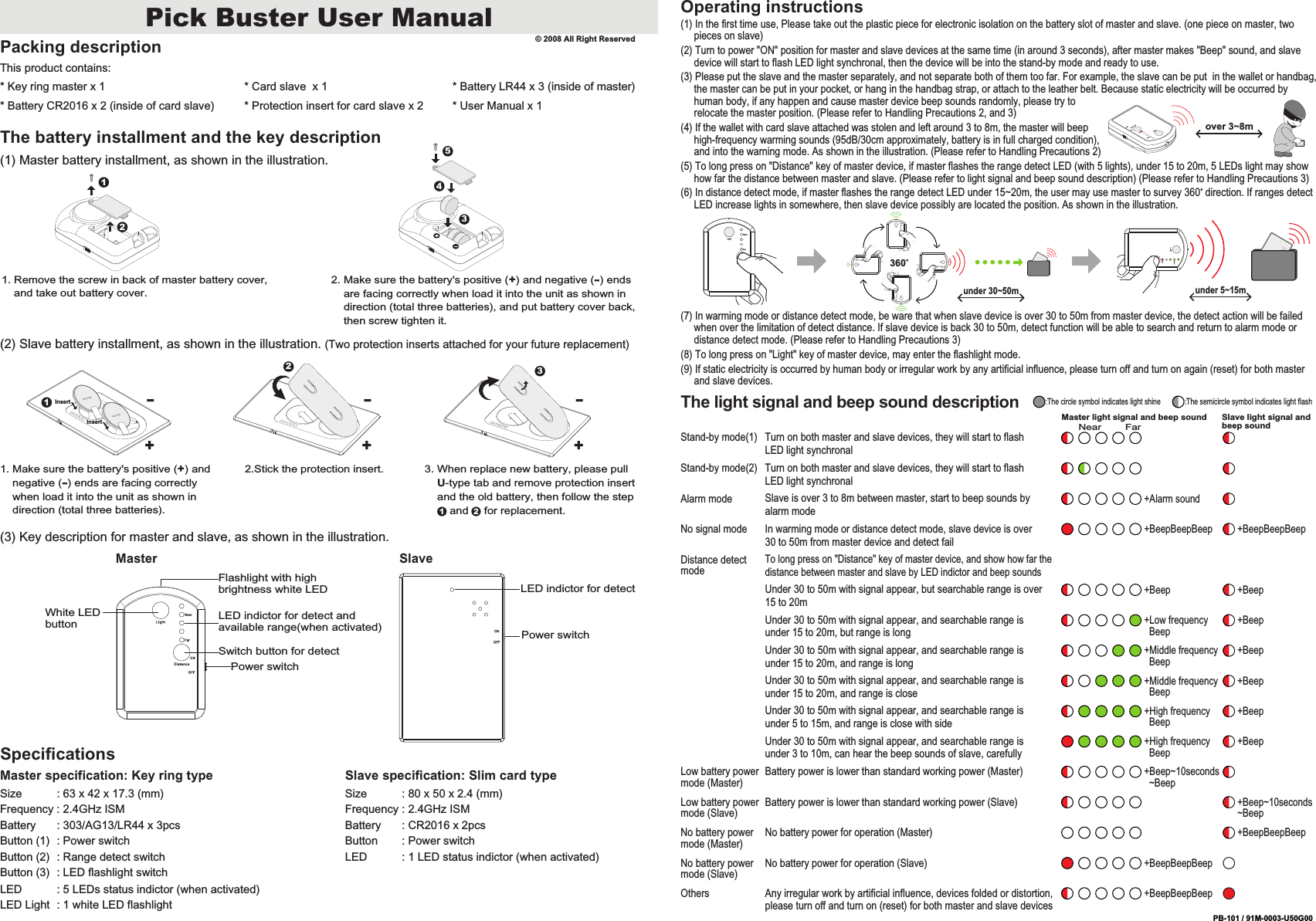 Pick Buster User ManualPacking descriptionThis product contains:* Key ring master x 1* Battery CR2016 x 2 (inside of card slave)* Card slave  x 1* Protection insert for card slave x 2* Battery LR44 x 3 (inside of master)The battery installment and the key description(1) Master battery installment, as shown in the illustration.(2) Slave battery installment, as shown in the illustration. (Two protection inserts attached for your future replacement)(3) Key description for master and slave, as shown in the illustration.SpecificationsMaster specification: Key ring typeSize           : 63 x 42 x 17.3 (mm)Frequency : 2.4GHz ISMBattery       : 303/AG13/LR44 x 3pcsButton (1)  : Power switchButton (2)  : Range detect switchButton (3)  : LED flashlight switchLED           : 5 LEDs status indictor (when activated)LED Light  : 1 white LED flashlightSlave specification: Slim card typeSize           : 80 x 50 x 2.4 (mm)Frequency : 2.4GHz ISMBattery       : CR2016 x 2pcsButton        : Power switchLED           : 1 LED status indictor (when activated)12LED indictor for detectPower switch1. Remove the screw in back of master battery cover,     and take out battery cover.2. Make sure the battery's positive (+) and negative (-) ends     are facing correctly when load it into the unit as shown in     direction (total three batteries), and put battery cover back,     then screw tighten it.3451. Make sure the battery's positive (+) and     negative (-) ends are facing correctly     when load it into the unit as shown in     direction (total three batteries).2.Stick the protection insert. 3. When replace new battery, please pull     U-type tab and remove protection insert     and the old battery, then follow the step        and     for replacement.1 2Operating instructions(1) In the first time use, Please take out the plastic piece for electronic isolation on the battery slot of master and slave. (one piece on master, two      pieces on slave)(2) Turn to power "ON" position for master and slave devices at the same time (in around 3 seconds), after master makes "Beep" sound, and slave      device will start to flash LED light synchronal, then the device will be into the stand-by mode and ready to use.(3) Please put the slave and the master separately, and not separate both of them too far. For example, the slave can be put  in the wallet or handbag,      the master can be put in your pocket, or hang in the handbag strap, or attach to the leather belt. Because static electricity will be occurred by      human body, if any happen and cause master device beep sounds randomly, please try to      relocate the master position. (Please refer to Handling Precautions 2, and 3)(4) If the wallet with card slave attached was stolen and left around 3 to 8m, the master will beep      high-frequency warming sounds (95dB/30cm approximately, battery is in full charged condition),      and into the warning mode. As shown in the illustration. (Please refer to Handling Precautions 2)(5) To long press on "Distance" key of master device, if master flashes the range detect LED (with 5 lights), under 15 to 20m, 5 LEDs light may show      how far the distance between master and slave. (Please refer to light signal and beep sound description) (Please refer to Handling Precautions 3)(6) In distance detect mode, if master flashes the range detect LED under 15~20m, the user may use master to survey 360&deg; direction. If ranges detect      LED increase lights in somewhere, then slave device possibly are located the position. As shown in the illustration.(7) In warming mode or distance detect mode, be ware that when slave device is over 30 to 50m from master device, the detect action will be failed      when over the limitation of detect distance. If slave device is back 30 to 50m, detect function will be able to search and return to alarm mode or      distance detect mode. (Please refer to Handling Precautions 3)(8) To long press on "Light" key of master device, may enter the flashlight mode.(9) If static electricity is occurred by human body or irregular work by any artificial influence, please turn off and turn on again (reset) for both master      and slave devices.under 5~15munder 30~50m360&deg; Master Slave* User Manual x 1&copy; 2008 All Right ReservedWhite LED buttonFlashlight with high brightness white LEDLED indictor for detect and available range(when activated)Switch button for detectPower switchover 3~8m2+-3+-1InsertInsert+-PB-101 / 91M-0003-U50G00The light signal and beep sound descriptionMaster light signal and beep sound Slave light signal and beep soundNearTo long press on "Distance" key of master device, and show how far the distance between master and slave by LED indictor and beep soundsDistance detect mode+BeepBeepBeepNo battery power for operation (Slave)No battery power mode (Slave)+BeepBeepBeepAny irregular work by artificial influence, devices folded or distortion, please turn off and turn on (reset) for both master and slave devicesOthersStand-by mode(1) Turn on both master and slave devices, they will start to flash LED light synchronalTurn on both master and slave devices, they will start to flash LED light synchronalStand-by mode(2)+Beep +BeepUnder 30 to 50m with signal appear, but searchable range is over 15 to 20m+Middle frequency   Beep+BeepUnder 30 to 50m with signal appear, and searchable range is under 15 to 20m, and range is long+Middle frequency   Beep+BeepUnder 30 to 50m with signal appear, and searchable range is under 15 to 20m, and range is close+High frequency   Beep+BeepUnder 30 to 50m with signal appear, and searchable range is under 5 to 15m, and range is close with side+High frequency   Beep+BeepUnder 30 to 50m with signal appear, and searchable range is under 3 to 10m, can hear the beep sounds of slave, carefully+Beep~10seconds  ~BeepBattery power is lower than standard working power (Master)Low battery power mode (Master)+Beep~10seconds~BeepBattery power is lower than standard working power (Slave)Low battery power mode (Slave)+BeepBeepBeepNo battery power for operation (Master)No battery power mode (Master)+Alarm soundSlave is over 3 to 8m between master, start to beep sounds by alarm modeAlarm mode+Low frequency   Beep+BeepUnder 30 to 50m with signal appear, and searchable range is under 15 to 20m, but range is long:The circle symbol indicates light shine :The semicircle symbol indicates light flashIn warming mode or distance detect mode, slave device is over 30 to 50m from master device and detect failNo signal mode+BeepBeepBeep +BeepBeepBeepFar