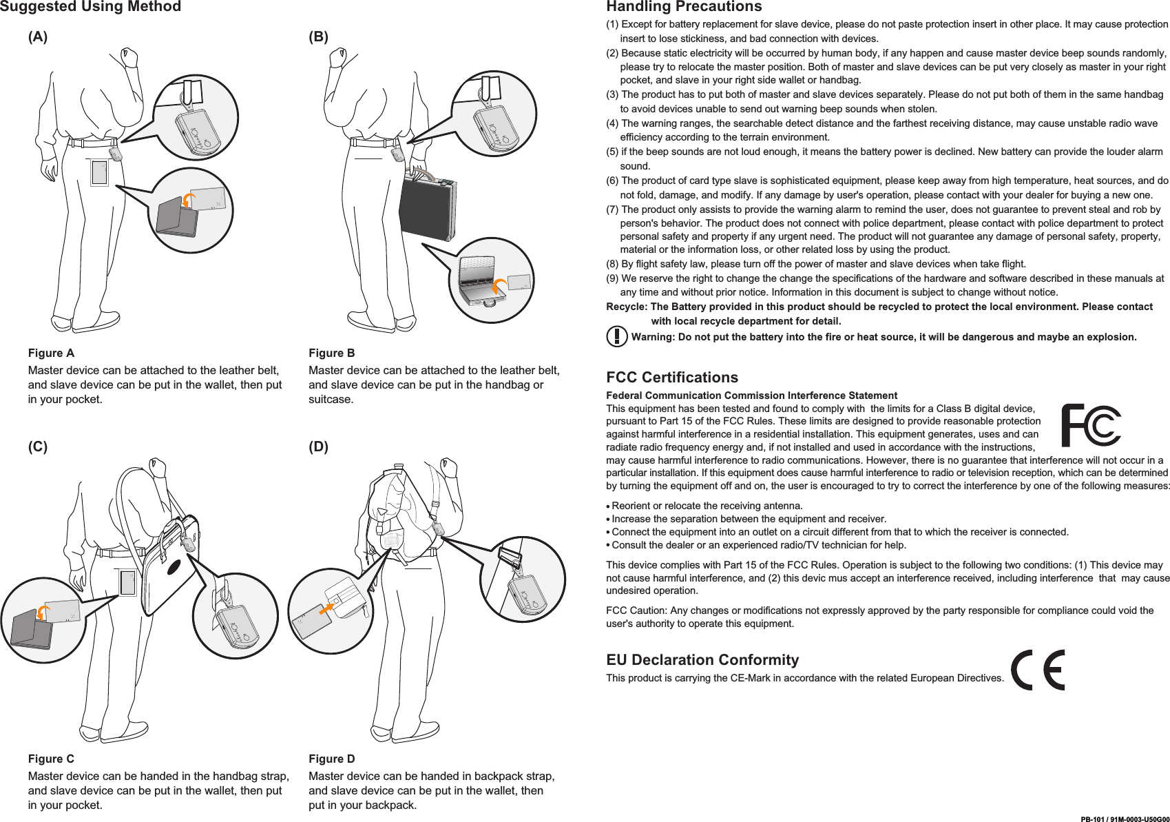 PB-101 / 91M-0003-U50G00Suggested Using Method Handling Precautions(1) Except for battery replacement for slave device, please do not paste protection insert in other place. It may cause protection      insert to lose stickiness, and bad connection with devices.(2) Because static electricity will be occurred by human body, if any happen and cause master device beep sounds randomly,      please try to relocate the master position. Both of master and slave devices can be put very closely as master in your right      pocket, and slave in your right side wallet or handbag.(3) The product has to put both of master and slave devices separately. Please do not put both of them in the same handbag      to avoid devices unable to send out warning beep sounds when stolen.(4) The warning ranges, the searchable detect distance and the farthest receiving distance, may cause unstable radio wave      efficiency according to the terrain environment.(5) if the beep sounds are not loud enough, it means the battery power is declined. New battery can provide the louder alarm      sound.(6) The product of card type slave is sophisticated equipment, please keep away from high temperature, heat sources, and do      not fold, damage, and modify. If any damage by user's operation, please contact with your dealer for buying a new one.(7) The product only assists to provide the warning alarm to remind the user, does not guarantee to prevent steal and rob by      person's behavior. The product does not connect with police department, please contact with police department to protect      personal safety and property if any urgent need. The product will not guarantee any damage of personal safety, property,      material or the information loss, or other related loss by using the product.(8) By flight safety law, please turn off the power of master and slave devices when take flight.(9) We reserve the right to change the change the specifications of the hardware and software described in these manuals at      any time and without prior notice. Information in this document is subject to change without notice.Recycle: The Battery provided in this product should be recycled to protect the local environment. Please contact                 with local recycle department for detail.         Warning: Do not put the battery into the fire or heat source, it will be dangerous and maybe an explosion.FCC CertificationsFederal Communication Commission Interference StatementThis equipment has been tested and found to comply with  the limits for a Class B digital device, pursuant to Part 15 of the FCC Rules. These limits are designed to provide reasonable protection against harmful interference in a residential installation. This equipment generates, uses and can radiate radio frequency energy and, if not installed and used in accordance with the instructions, may cause harmful interference to radio communications. However, there is no guarantee that interference will not occur in a particular installation. If this equipment does cause harmful interference to radio or television reception, which can be determined by turning the equipment off and on, the user is encouraged to try to correct the interference by one of the following measures:  Reorient or relocate the receiving antenna.  Increase the separation between the equipment and receiver.  Connect the equipment into an outlet on a circuit different from that to which the receiver is connected.  Consult the dealer or an experienced radio/TV technician for help.This device complies with Part 15 of the FCC Rules. Operation is subject to the following two conditions: (1) This device may not cause harmful interference, and (2) this devic mus accept an interference received, including interference  that  may cause undesired operation.FCC Caution: Any changes or modifications not expressly approved by the party responsible for compliance could void the user's authority to operate this equipment.Figure AMaster device can be attached to the leather belt, and slave device can be put in the wallet, then put in your pocket.(A) (B)Figure BMaster device can be attached to the leather belt, and slave device can be put in the handbag or suitcase.Figure CMaster device can be handed in the handbag strap, and slave device can be put in the wallet, then put in your pocket.(C) (D)Figure DMaster device can be handed in backpack strap, and slave device can be put in the wallet, then put in your backpack.EU Declaration ConformityThis product is carrying the CE-Mark in accordance with the related European Directives.