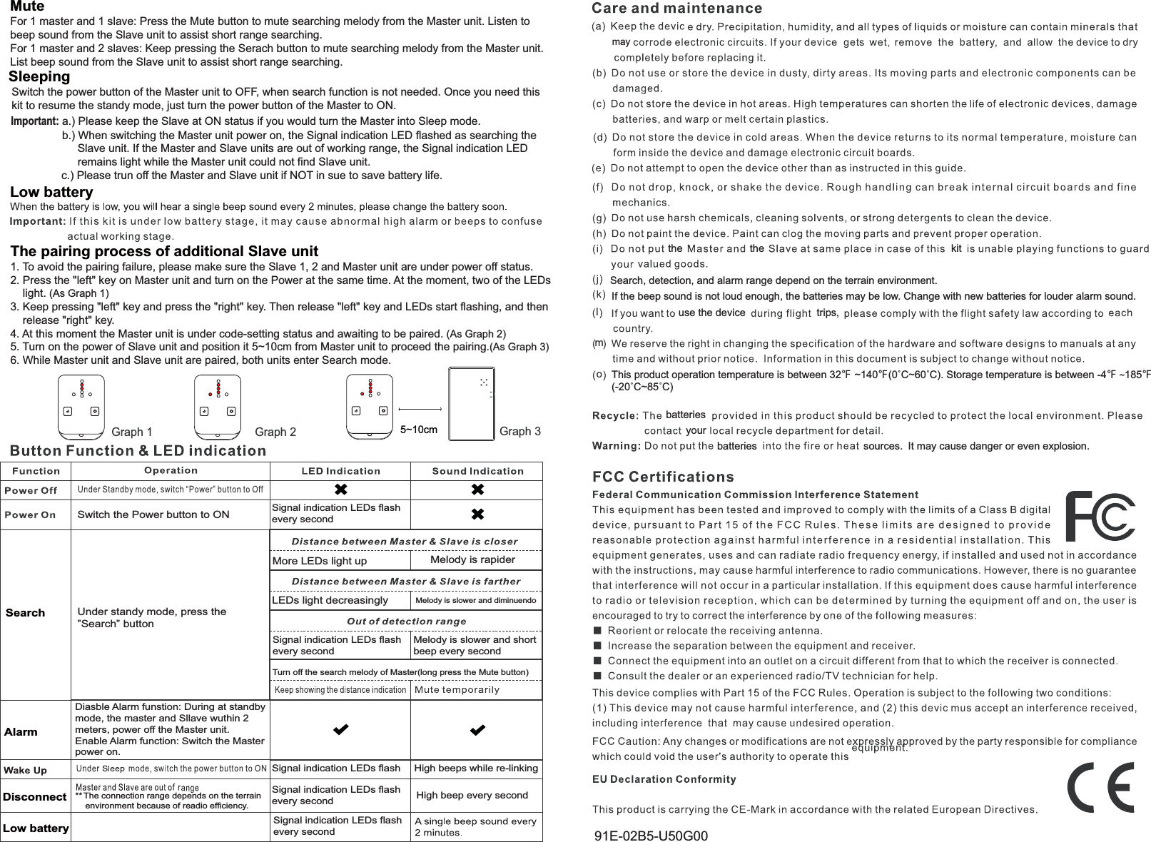 maySearch, detection, and alarm range depend on the terrain environment.kitthe theIf the beep sound is not loud enough, the batteries may be low. Change with new batteries for louder alarm sound.use the device trips,batteriesyourbatteries sources. It may cause danger or even explosion.Sleeping Low battery MuteFor 1 master and 1 slave: Press the Mute button to mute searching melody from the Master unit. Listen to beep sound from the Slave unit to assist short range searching.For 1 master and 2 slaves: Keep pressing the Serach button to mute searching melody from the Master unit.List beep sound from the Slave unit to assist short range searching.1. To avoid the pairing failure, please make sure the Slave 1, 2 and Master unit are under power off status.2. Press the "left" key on Master unit and turn on the Power at the same time. At the moment, two of the LEDs     light. (As Graph 1)3. Keep pressing "left" key and press the "right" key. Then release "left" key and LEDs start flashing, and then     release "right" key.4. At this moment the Master unit is under code-setting status and awaiting to be paired. (As Graph 2)5. Turn on the power of Slave unit and position it 5~10cm from Master unit to proceed the pairing.(As Graph 3)6. While Master unit and Slave unit are paired, both units enter Search mode.The pairing process of additional Slave unitGraph 1 Graph 2mlb.) When switching the Master unit power on, the Signal indication LED flashed as searching the      Slave unit. If the Master and Slave units are out of working range, the Signal indication LED      remains light while the Master unit could not find Slave unit.Switch the power button of the Master unit to OFF, when search function is not needed. Once you need thiskit to resume the standy mode, just turn the power button of the Master to ON.Important: a.) Please keep the Slave at ON status if you would turn the Master into Sleep mode.c.) Please trun off the Master and Slave unit if NOT in sue to save battery life.o5~10cmGraph 3Signal indication LEDs flashevery secondMelody is rapiderMelody is slower and diminuendoSignal indication LEDs flashevery secondMelody is slower and short beep every second!AlarmDiasble Alarm funstion: During at standby mode, the master and Sllave wuthin 2 meters, power off the Master unit.Enable Alarm function: Switch the Master power on.Switch the Power button to ONMore LEDs light upLEDs light decreasinglyTurn off the search melody of Master(long press the Mute button)SearchSignal indication LEDs flashSignal indication LEDs flashevery secondSignal indication LEDs flashevery secondHigh beeps while re-linkingHigh beep every secondLow batteryDisconnectUnder standy mode, press the&rdquo;Search&rdquo; buttonThis product operation temperature is between 32ʲ ~140ʲ&Ucirc;&amp;a&Ucirc;&amp;. Storage temperature is between -4ʲ ~185ʲ&Ucirc;&amp;a&Ucirc;&amp;91E-02B5-U50G00** The connection range depends on the terrain     environment because of readio efficiency.