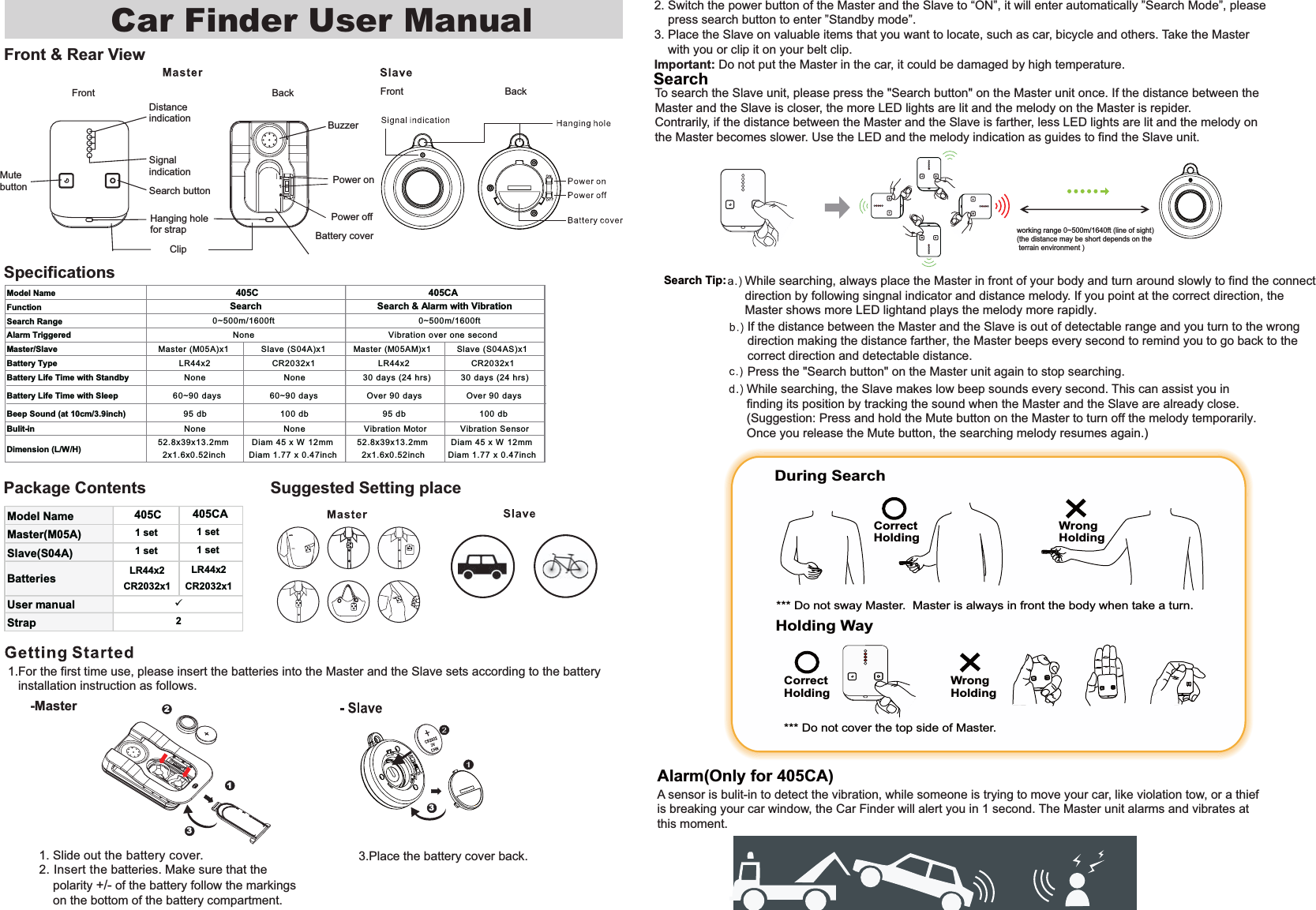 Front &amp; Rear ViewSpecificationsPackage Contents1. Slide out the battery cover. 2. Insert the batteries. Make sure that the     polarity +/- of the battery follow the markings    on the bottom of the battery compartment.Front BackSearch buttonSignal indicationDistance indicationPower on Power off BuzzerBattery coverMute buttonHanging hole for strapClip1332To search the Slave unit, please press the "Search button" on the Master unit once. If the distance between the Master and the Slave is closer, the more LED lights are lit and the melody on the Master is repider. Contrarily, if the distance between the Master and the Slave is farther, less LED lights are lit and the melody on the Master becomes slower. Use the LED and the melody indication as guides to find the Slave unit.If the distance between the Master and the Slave is out of detectable range and you turn to the wrong direction making the distance farther, the Master beeps every second to remind you to go back to the correct direction and detectable distance.While searching, the Slave makes low beep sounds every second. This can assist you in finding its position by tracking the sound when the Master and the Slave are already close. (Suggestion: Press and hold the Mute button on the Master to turn off the melody temporarily.Once you release the Mute button, the searching melody resumes again.)Press the "Search button" on the Master unit again to stop searching.While searching, always place the Master in front of your body and turn around slowly to find the connect direction by following singnal indicator and distance melody. If you point at the correct direction, the Master shows more LED lightand plays the melody more rapidly.. Holding Way*** Do not cover the top side of Master. CorrectHoldingWrong HoldingDuring Search CorrectHoldingWrong Holding *** Do not sway Master.  Master is always in front the body when take a turn.Search Car Finder User Manual 2. Switch the power button of the Master and the Slave to &ldquo;ON&rdquo;, it will enter automatically &rdquo;Search Mode&rdquo;, please    press search button to enter &rdquo;Standby mode&rdquo;.3. Place the Slave on valuable items that you want to locate, such as car, bicycle and others. Take the Master     with you or clip it on your belt clip.Important: Do not put the Master in the car, it could be damaged by high temperature.3.Place the battery cover back.1.For the first time use, please insert the batteries into the Master and the Slave sets according to the battery    installation instruction as follows.(the distance may be short depends on the terrain environment )-MasterFront BackModel NameFunctionSearch RangeAlarm TriggeredMaster/Slave Master (M05A)x1 Slave (S04A)x1 Master (M05AM)x1 Slave (S04AS)x1Battery Type LR44x2 CR2032x1 LR44x2 CR2032x1Battery Life Time with Standby None None 30 days (24 hrs) 30 days (24 hrs)Battery Life Time with Sleep  0~90 days 0~90 days Over 90 days Over 90 daysBeep Sound (at 10cm/3.9inch) 95 db 100 db 95 db 100 dbBulit-in None None Vibration Motor Vibration SensorDimension (L/W/H) 52.8x39x13.2mm2x1.x0.52inchDiam 45 x W 12mmDiam 1.77 x 0.47inch52.8x39x13.2mm2x1.x0.52inchDiam 45 x W 12mmDiam 1.77 x 0.47inchNone  Vibration over one second 405CSearch  Search &amp; Alarm with Vibration405CA0~500 0~500Model Name 405CMaster(M05A) 1 setSlave(S04A) 1 setBatteries LR44x2CR2032x1User manualStrap92405CA1 set1 setLR44x2CR2032x1Alarm(Only for 405CA)A sensor is bulit-in to detect the vibration, while someone is trying to move your car, like violation tow, or a thiefis breaking your car window, the Car Finder will alert you in 1 second. The Master unit alarms and vibrates at this moment.Suggested Setting placeSearch Tip:  