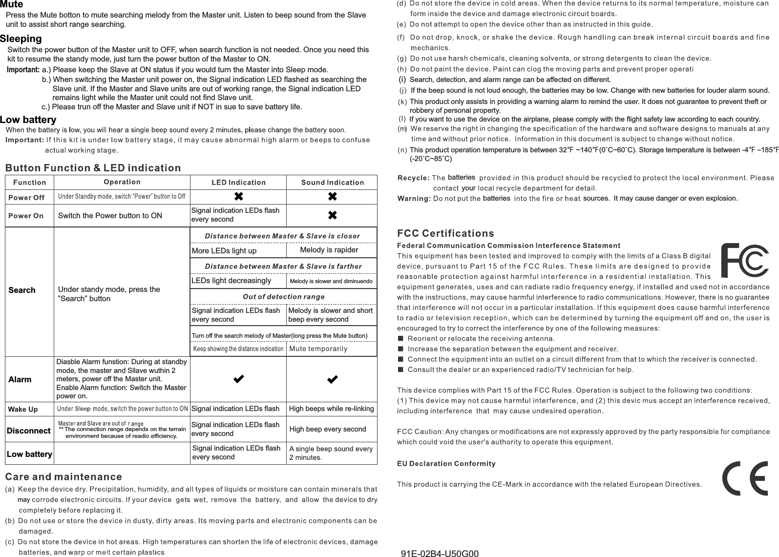 Signal indication LEDs flashevery secondMelody is rapiderMelody is slower and diminuendoSignal indication LEDs flashevery secondMelody is slower and short beep every second!(i)  Search, detection, and alarm range can be affected on different.If the beep sound is not loud enough, the batteries may be low. Change with new batteries for louder alarm sound.This product only assists in providing a warning alarm to remind the user. It does not guarantee to prevent theft or robbery of personal property.  batteriesyourbatteries sources. It may cause danger or even explosion.Sleeping Low battery AlarmDiasble Alarm funstion: During at standby mode, the master and Sllave wuthin 2 meters, power off the Master unit.Enable Alarm function: Switch the Master power on.MutePress the Mute botton to mute searching melody from the Master unit. Listen to beep sound from the Slave unit to assist short range searching.Switch the Power button to ONMore LEDs light upLEDs light decreasinglyTurn off the search melody of Master(long press the Mute button)SearchSignal indication LEDs flashSignal indication LEDs flashevery secondSignal indication LEDs flashevery secondHigh beeps while re-linkingHigh beep every secondLow batteryDisconnectUnder standy mode, press the&rdquo;Search&rdquo; buttonmayb.) When switching the Master unit power on, the Signal indication LED flashed as searching the      Slave unit. If the Master and Slave units are out of working range, the Signal indication LED      remains light while the Master unit could not find Slave unit.Switch the power button of the Master unit to OFF, when search function is not needed. Once you need thiskit to resume the standy mode, just turn the power button of the Master to ON.Important: a.) Please keep the Slave at ON status if you would turn the Master into Sleep mode.c.) Please trun off the Master and Slave unit if NOT in sue to save battery life.If you want to use the device on the airplane, please comply with the flight safety law according to each country.This product operation temperature is between 32ʲ ~140ʲ&Ucirc;&amp;a&Ucirc;&amp;. Storage temperature is between -4ʲ ~185ʲ&Ucirc;&amp;a&Ucirc;&amp;91E-02B4-U50G00** The connection range depends on the terrain     environment because of readio efficiency.