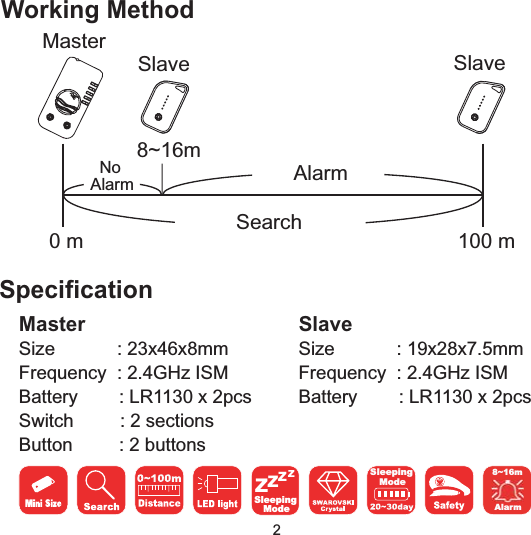 0m 100mSearch8~16mAlarmNoAlarmMasterSlave SlaveWorking Method8~16mAlarmMasterSpecificationSize : 23x46x8mmFrequency : 2.4GHz ISMBattery : LR1130 x 2pcsSwitch : 2 sectionsButton : 2 buttonsSlaveSize : 19x28x7.5mmFrequency : 2.4GHz ISMBattery : LR1130 x 2pcsSleepingModeZZZZSleepingMode2