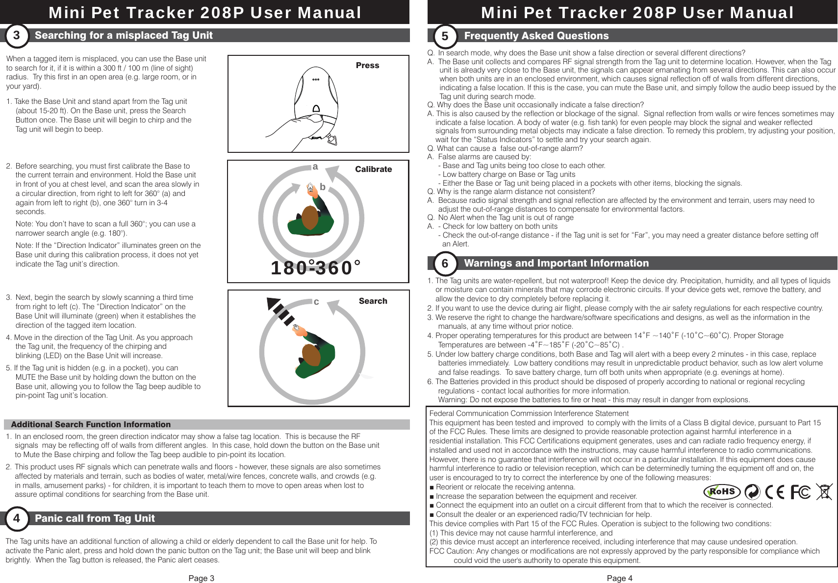 Federal Communication Commission Interference StatementThis equipment has been tested and improved  to comply with the limits of a Class B digital device, pursuant to Part 15of the FCC Rules. These limits are designed to provide reasonable protection against harmful interference in aresidential installation. This FCC Certifications equipment generates, uses and can radiate radio frequency energy, ifinstalled and used not in accordance with the instructions, may cause harmful interference to radio communications.However, there is no guarantee that interference will not occur in a particular installation. If this equipment does causeharmful interference to radio or television reception, which can be determinedly turning the equipment off and on, theuser is encouraged to try to correct the interference by one of the following measures:■ Reorient or relocate the receiving antenna.■ Increase the separation between the equipment and receiver.■ Connect the equipment into an outlet on a circuit different from that to which the receiver is connected.■ Consult the dealer or an experienced radio/TV technician for help.This device complies with Part 15 of the FCC Rules. Operation is subject to the following two conditions:(1) This device may not cause harmful interference, and(2) this device must accept an interference received, including interference that may cause undesired operation.FCC Caution: Any changes or modifications are not expressly approved by the party responsible for compliance which            could void the user's authority to operate this equipment.    Page 3 Page 4When a tagged item is misplaced, you can use the Base unit to search for it, if it is within a 300 ft / 100 m (line of sight) radius.  Try this first in an open area (e.g. large room, or in your yard).1. Take the Base Unit and stand apart from the Tag unit   (about 15-20 ft). On the Base unit, press the Search   Button once. The Base unit will begin to chirp and the   Tag unit will begin to beep.2.  Before searching, you must first calibrate the Base to   the current terrain and environment. Hold the Base unit   in front of you at chest level, and scan the area slowly in   a circular direction, from right to left for 360&deg; (a) and   again from left to right (b), one 360&deg; turn in 3-4  seconds.   Note: You don&rsquo;t have to scan a full 360&deg;; you can use a   narrower search angle (e.g. 180&deg;).  Note: If the &ldquo;Direction Indicator&rdquo; illuminates green on the   Base unit during this calibration process, it does not yet   indicate the Tag unit&rsquo;s direction.3.  Next, begin the search by slowly scanning a third time   from right to left (c). The &ldquo;Direction Indicator&rdquo; on the   Base Unit will illuminate (green) when it establishes the   direction of the tagged item location.4. Move in the direction of the Tag Unit. As you approach   the Tag unit, the frequency of the chirping and   blinking (LED) on the Base Unit will increase.5. If the Tag unit is hidden (e.g. in a pocket), you can   MUTE the Base unit by holding down the button on the   Base unit, allowing you to follow the Tag beep audible to   pin-point Tag unit&rsquo;s location.1. In an enclosed room, the green direction indicator may show a false tag location.  This is because the RF   signals  may be reflecting off of walls from different angles.  In this case, hold down the button on the Base unit   to Mute the Base chirping and follow the Tag beep audible to pin-point its location.2.  This product uses RF signals which can penetrate walls and floors - however, these signals are also sometimes   affected by materials and terrain, such as bodies of water, metal/wire fences, concrete walls, and crowds (e.g.   in malls, amusement parks) - for children, it is important to teach them to move to open areas when lost to   assure optimal conditions for searching from the Base unit.The Tag units have an additional function of allowing a child or elderly dependent to call the Base unit for help. To activate the Panic alert, press and hold down the panic button on the Tag unit; the Base unit will beep and blink brightly.  When the Tag button is released, the Panic alert ceases.Searching for a misplaced Tag Unit3180-360180-360aabbCalibrateSearchccAdditional Search Function InformationPanic call from Tag Unit4Q.  In search mode, why does the Base unit show a false direction or several different directions?A.  The Base unit collects and compares RF signal strength from the Tag unit to determine location. However, when the Tag       unit is already very close to the Base unit, the signals can appear emanating from several directions. This can also occur       when both units are in an enclosed environment, which causes signal reflection off of walls from different directions,       indicating a false location. If this is the case, you can mute the Base unit, and simply follow the audio beep issued by the       Tag unit during search mode.Q. Why does the Base unit occasionally indicate a false direction?A. This is also caused by the reflection or blockage of the signal.  Signal reflection from walls or wire fences sometimes may     indicate a false location. A body of water (e.g. fish tank) for even people may block the signal and weaker reflected     signals from surrounding metal objects may indicate a false direction. To remedy this problem, try adjusting your position,     wait for the &ldquo;Status Indicators&rdquo; to settle and try your search again.Q. What can cause a  false out-of-range alarm?A.  False alarms are caused by:  - Base and Tag units being too close to each other.  - Low battery charge on Base or Tag units  - Either the Base or Tag unit being placed in a pockets with other items, blocking the signals.Q. Why is the range alarm distance not consistent?A.  Because radio signal strength and signal reflection are affected by the environment and terrain, users may need to   adjust the out-of-range distances to compensate for environmental factors.Q.  No Alert when the Tag unit is out of rangeA.  - Check for low battery on both units  - Check the out-of-range distance - if the Tag unit is set for &ldquo;Far&rdquo;, you may need a greater distance before setting off     an Alert.1. The Tag units are water-repellent, but not waterproof! Keep the device dry. Precipitation, humidity, and all types of liquids     or moisture can contain minerals that may corrode electronic circuits. If your device gets wet, remove the battery, and     allow the device to dry completely before replacing it.2. If you want to use the device during air flight, please comply with the air safety regulations for each respective country.3. We reserve the right to change the hardware/software specifications and designs, as well as the information in the   manuals, at any time without prior notice. 4. Proper operating temperatures for this product are between 14˚F ~140˚F (-10˚C~60˚C). Proper Storage   Temperatures are between -4˚F~185˚F (-20˚C~85˚C) .5. Under low battery charge conditions, both Base and Tag will alert with a beep every 2 minutes - in this case, replace   batteries immediately.  Low battery conditions may result in unpredictable product behavior, such as low alert volume   and false readings.  To save battery charge, turn off both units when appropriate (e.g. evenings at home).6. The Batteries provided in this product should be disposed of properly according to national or regional recycling   regulations - contact local authorities for more information.  Warning: Do not expose the batteries to fire or heat - this may result in danger from explosions.Frequently Asked Questions5Warnings and Important Information6Press Mini Pet Tracker 208P User ManualMini Pet Tracker 208P User Manual