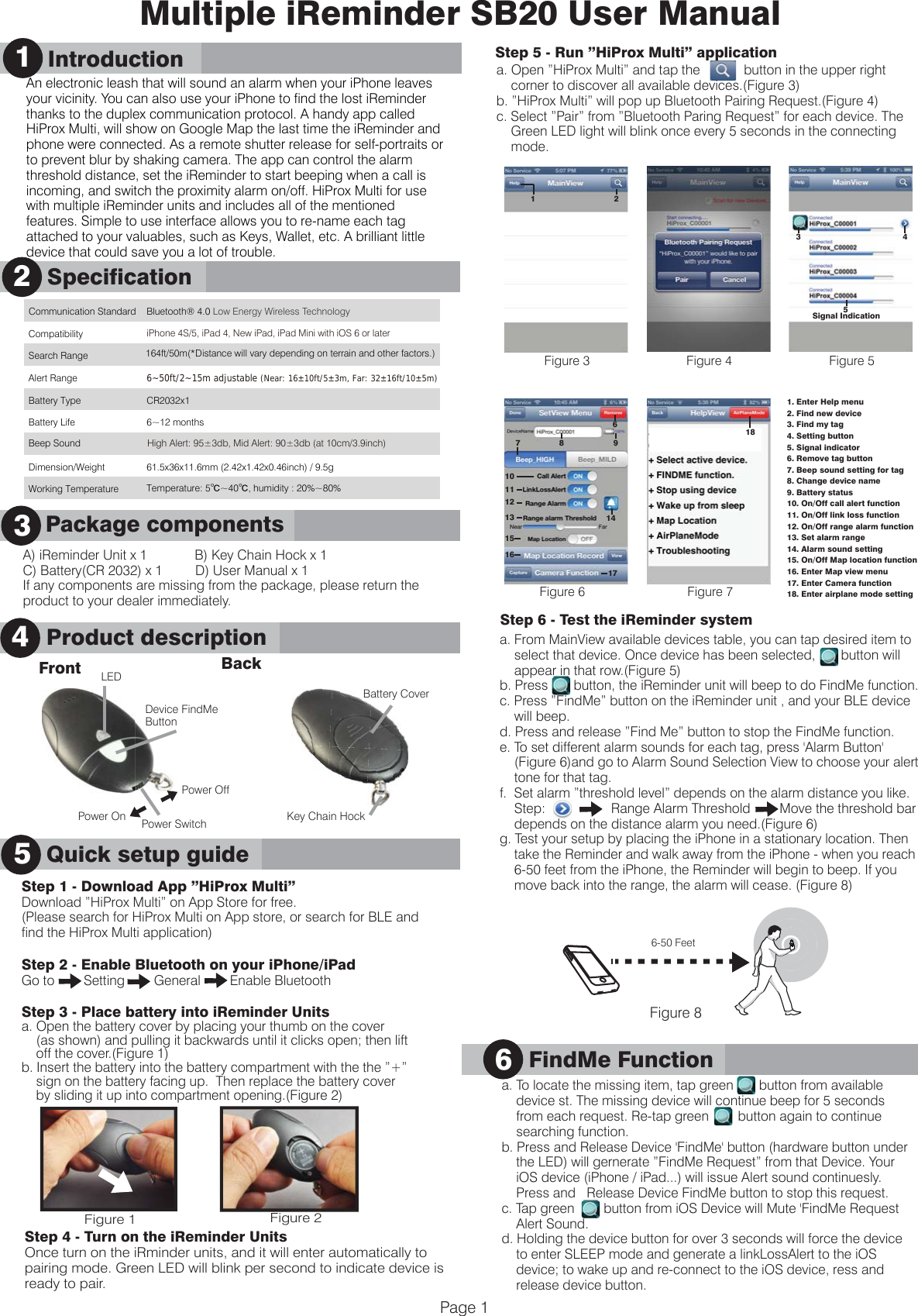 A) iReminder Unit x 1             B) Key Chain Hock x 1C) Battery(CR 2032) x 1         D) User Manual x 1If any components are missing from the package, please return the product to your dealer immediately.      Product Description3Key Chain HockBattery CoverPower SwitchLEDMultiple iReminder SB20 User ManualAn electronic leash that will sound an alarm when your iPhone leaves your vicinity. You can also use your iPhone to find the lost iReminder thanks to the duplex communication protocol. A handy app called HiProx Multi, will show on Google Map the last time the iReminder and phone were connected. As a remote shutter release for self-portraits or to prevent blur by shaking camera. The app can control the alarm threshold distance, set the iReminder to start beeping when a call is incoming, and switch the proximity alarm on/off. HiProx Multi for use with multiple iReminder units and includes all of the mentioned features. Simple to use interface allows you to re-name each tag attached to your valuables, such as Keys, Wallet, etc. A brilliant little device that could save you a lot of trouble.1      IntroductionQuick Setup GuideStep 1 - Download App &rdquo;HiProx Multi&rdquo;Download &rdquo;HiProx Multi&rdquo; on App Store for free. (Please search for HiProx Multi on App store, or search for BLE and find the HiProx Multi application)Step 2 - Enable Bluetooth on your iPhone/iPadGo to        Setting        General        Enable BluetoothStep 3 - Place battery into iReminder Unitsa. Open the battery cover by placing your thumb on the cover    (as shown) and pulling it backwards until it clicks open; then lift     off the cover.(Figure 1)b. Insert the battery into the battery compartment with the the &rdquo;+&rdquo;    sign on the battery facing up.  Then replace the battery cover     by sliding it up into compartment opening.(Figure 2)      SpecificationProduct description241      Introduction5Quick setup guide Front BackStep 4 - Turn on the iReminder UnitsOnce turn on the iRminder units, and it will enter automatically to pairing mode. Green LED will blink per second to indicate device is ready to pair. Page 1      Package components3Communication Standard Bluetooth&reg; 4.0 Low Energy Wireless Technology    Compatibility iPhone 4S/5, iPad 4, New iPad, iPad Mini with iOS 6 or later Search Range 164ft/50m(*Distance will vary depending on terrain and other factors.)  Alert Range 6~50ft/2~15m adjustable (Near: 16&plusmn;10ft/5&plusmn;3m, Far: 32&plusmn;16ft/10&plusmn;5m) Battery Type CR2032x1 Battery Life 6~12 months   Dimension/Weight  61.5x36x11.6mm (2.42x1.42x0.46inch) / 9.5g Working Temperature Temperature: 5℃~40℃, humidity : 20%~80%  Power OffPower OnStep 5 - Run &rdquo;HiProx Multi&rdquo; applicationa. Open &rdquo;HiProx Multi&rdquo; and tap the            button in the upper right     corner to discover all available devices.(Figure 3)b. &rdquo;HiProx Multi&rdquo; will pop up Bluetooth Pairing Request.(Figure 4)c. Select &rdquo;Pair&rdquo; from &rdquo;Bluetooth Paring Request&rdquo; for each device. The     Green LED light will blink once every 5 seconds in the connecting     mode.Step 6 - Test the iReminder systema. From MainView available devices table, you can tap desired item to     select that device. Once device has been selected,       button will     appear in that row.(Figure 5)b. Press       button, the iReminder unit will beep to do FindMe function.c. Press &rdquo;FindMe&rdquo; button on the iReminder unit , and your BLE device     will beep.d. Press and release &rdquo;Find Me&rdquo; button to stop the FindMe function.e. To set different alarm sounds for each tag, press 'Alarm Button'     (Figure 6)and go to Alarm Sound Selection View to choose your alert     tone for that tag.  f.  Set alarm &rdquo;threshold level&rdquo; depends on the alarm distance you like.    Step:                  Range Alarm Threshold        Move the threshold bar     depends on the distance alarm you need.(Figure 6)g. Test your setup by placing the iPhone in a stationary location. Then     take the Reminder and walk away from the iPhone - when you reach     6-50 feet from the iPhone, the Reminder will begin to beep. If you     move back into the range, the alarm will cease. (Figure 8) Figure 1 Figure 2Device FindMeButton      6-50 Feet      a. To locate the missing item, tap green       button from available     device st. The missing device will continue beep for 5 seconds     from each request. Re-tap green        button again to continue      searching function.b. Press and Release Device 'FindMe' button (hardware button under     the LED) will gernerate &rdquo;FindMe Request&rdquo; from that Device. Your     iOS device (iPhone / iPad...) will issue Alert sound continuesly.     Press and   Release Device FindMe button to stop this request.c. Tap green        button from iOS Device will Mute 'FindMe Request     Alert Sound.d. Holding the device button for over 3 seconds will force the device     to enter SLEEP mode and generate a linkLossAlert to the iOS     device; to wake up and re-connect to the iOS device, ress and     release device button. FindMe Function6           Figure 81. Enter Help menu2. Find new device3. Find my tag 4. Setting button5. Signal indicator6. Remove tag button7. Beep sound setting for tag8. Change device name9. Battery status10. On/Off call alert function11. On/Off link loss function12. On/Off range alarm function13. Set alarm range14. Alarm sound setting15. On/Off Map location function16. Enter Map view menu17. Enter Camera function18. Enter airplane mode settingFigure 3 Figure 4Figure 6Figure 5Figure 72181Signal Indication3 458 9714101112131516176Beep Sound High Alert: 95&plusmn;3db, Mid Alert: 90&plusmn;3db (at 10cm/3.9inch)