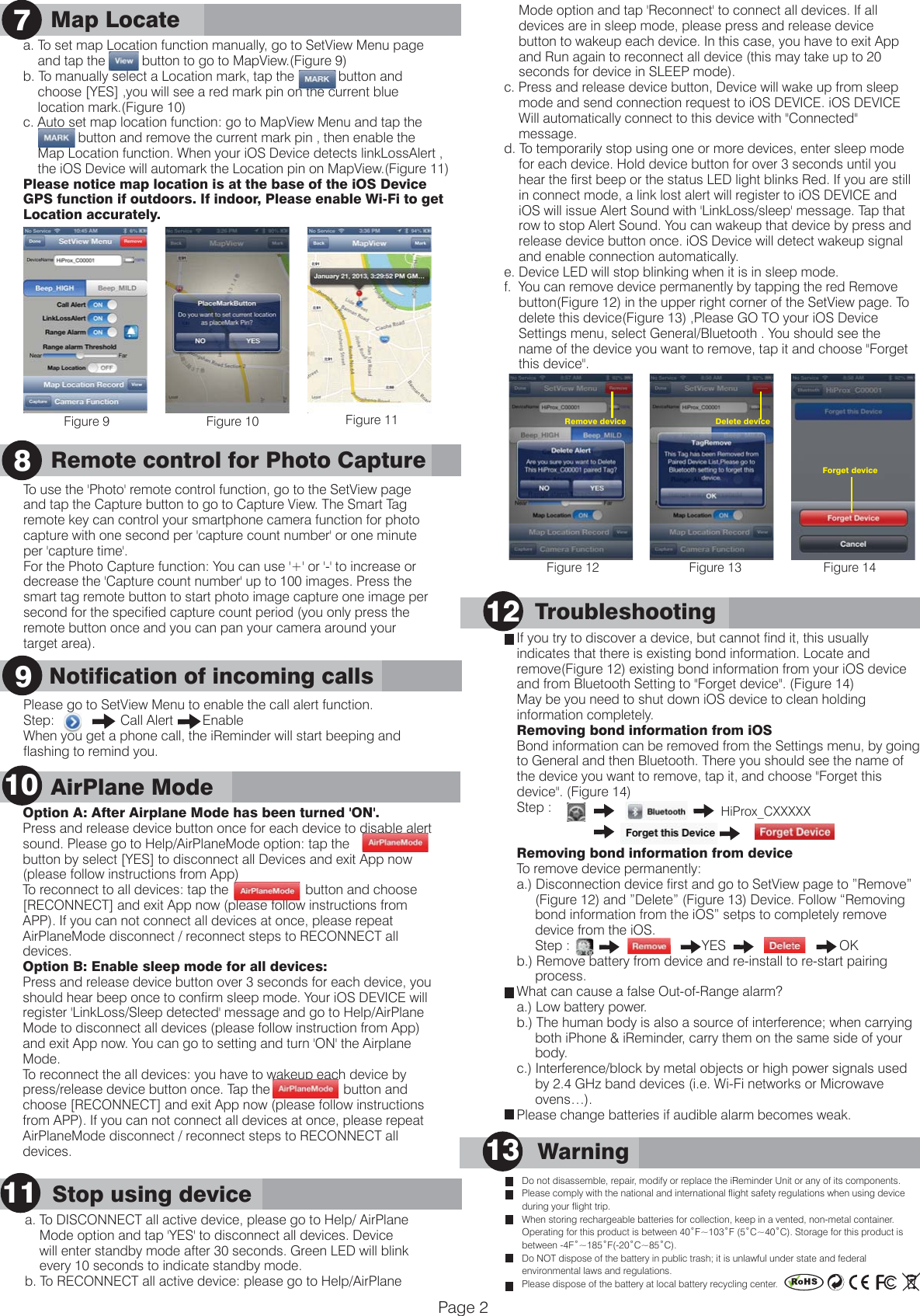       Notification of incoming callsMap Locate9      Warning13Do not disassemble, repair, modify or replace the iReminder Unit or any of its components.Please comply with the national and international flight safety regulations when using device during your flight trip.When storing rechargeable batteries for collection, keep in a vented, non-metal container.Operating for this product is between 40˚F~103˚F (5˚C~40˚C). Storage for this product is  between -4F˚~185˚F(-20˚C~85˚C).Do NOT dispose of the battery in public trash; it is unlawful under state and federal environmental laws and regulations. Please dispose of the battery at local battery recycling center.a. To set map Location function manually, go to SetView Menu page     and tap the          button to go to MapView.(Figure 9)b. To manually select a Location mark, tap the            button and     choose [YES] ,you will see a red mark pin on the current blue     location mark.(Figure 10)c. Auto set map location function: go to MapView Menu and tap the                            button and remove the current mark pin , then enable the     Map Location function. When your iOS Device detects linkLossAlert ,     the iOS Device will automark the Location pin on MapView.(Figure 11)Please notice map location is at the base of the iOS Device GPS function if outdoors. If indoor, Please enable Wi-Fi to get Location accurately.Please go to SetView Menu to enable the call alert function.Step:                  Call Alert        EnableWhen you get a phone call, the iReminder will start beeping and flashing to remind you.      Troubleshooting12If you try to discover a device, but cannot find it, this usually indicates that there is existing bond information. Locate and remove(Figure 12) existing bond information from your iOS device and from Bluetooth Setting to "Forget device". (Figure 14) May be you need to shut down iOS device to clean holding information completely.Removing bond information from iOSBond information can be removed from the Settings menu, by going to General and then Bluetooth. There you should see the name of the device you want to remove, tap it, and choose "Forget this device". (Figure 14)Step :                                              Removing bond information from deviceTo remove device permanently:a.) Disconnection device first and go to SetView page to &rdquo;Remove&rdquo;      (Figure 12) and &rdquo;Delete&rdquo; (Figure 13) Device. Follow &ldquo;Removing      bond information from the iOS&rdquo; setps to completely remove      device from the iOS.     Step :                                    YES                               OK         b.) Remove battery from device and re-install to re-start pairing       process.What can cause a false Out-of-Range alarm?a.) Low battery power. b.) The human body is also a source of interference; when carrying      both iPhone &amp; iReminder, carry them on the same side of your      body. c.) Interference/block by metal objects or high power signals used      by 2.4 GHz band devices (i.e. Wi-Fi networks or Microwave      ovens&hellip;).Please change batteries if audible alarm becomes weak. 7    Mode option and tap 'Reconnect' to connect all devices. If all     devices are in sleep mode, please press and release device     button to wakeup each device. In this case, you have to exit App     and Run again to reconnect all device (this may take up to 20     seconds for device in SLEEP mode).c. Press and release device button, Device will wake up from sleep     mode and send connection request to iOS DEVICE. iOS DEVICE     Will automatically connect to this device with "Connected"     message.    d. To temporarily stop using one or more devices, enter sleep mode     for each device. Hold device button for over 3 seconds until you     hear the first beep or the status LED light blinks Red. If you are still     in connect mode, a link lost alert will register to iOS DEVICE and     iOS will issue Alert Sound with 'LinkLoss/sleep' message. Tap that     row to stop Alert Sound. You can wakeup that device by press and     release device button once. iOS Device will detect wakeup signal     and enable connection automatically.e. Device LED will stop blinking when it is in sleep mode.    f.  You can remove device permanently by tapping the red Remove     button(Figure 12) in the upper right corner of the SetView page. To     delete this device(Figure 13) ,Please GO TO your iOS Device     Settings menu, select General/Bluetooth . You should see the     name of the device you want to remove, tap it and choose "Forget     this device".9Page 2Figure 9 Figure 10 Figure 11Figure 12 Figure 13 Figure 14   HiProx_CXXXXXForget deviceRemove deviceOption A: After Airplane Mode has been turned 'ON'.Press and release device button once for each device to disable alert sound. Please go to Help/AirPlaneMode option: tap the                   button by select [YES] to disconnect all Devices and exit App now (please follow instructions from App)To reconnect to all devices: tap the                     button and choose [RECONNECT] and exit App now (please follow instructions from APP). If you can not connect all devices at once, please repeat AirPlaneMode disconnect / reconnect steps to RECONNECT all devices.Option B: Enable sleep mode for all devices: Press and release device button over 3 seconds for each device, you should hear beep once to confirm sleep mode. Your iOS DEVICE will register 'LinkLoss/Sleep detected' message and go to Help/AirPlane Mode to disconnect all devices (please follow instruction from App) and exit App now. You can go to setting and turn 'ON' the Airplane Mode. To reconnect the all devices: you have to wakeup each device by press/release device button once. Tap the                    button and choose [RECONNECT] and exit App now (please follow instructions from APP). If you can not connect all devices at once, please repeat AirPlaneMode disconnect / reconnect steps to RECONNECT all devices.       AirPlane Mode10      Stop using device11a. To DISCONNECT all active device, please go to Help/ AirPlane    Mode option and tap 'YES' to disconnect all devices. Device     will enter standby mode after 30 seconds. Green LED will blink     every 10 seconds to indicate standby mode.b. To RECONNECT all active device: please go to Help/AirPlane   Remote control for Photo CaptureTo use the 'Photo' remote control function, go to the SetView page and tap the Capture button to go to Capture View. The Smart Tag remote key can control your smartphone camera function for photo capture with one second per 'capture count number' or one minute per 'capture time'.For the Photo Capture function: You can use '+' or '-' to increase or decrease the 'Capture count number' up to 100 images. Press the smart tag remote button to start photo image capture one image per second for the specified capture count period (you only press the remote button once and you can pan your camera around your target area).8    Delete device