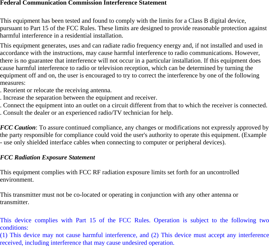 Federal Communication Commission Interference Statement  This equipment has been tested and found to comply with the limits for a Class B digital device, pursuant to Part 15 of the FCC Rules. These limits are designed to provide reasonable protection against harmful interference in a residential installation. This equipment generates, uses and can radiate radio frequency energy and, if not installed and used in accordance with the instructions, may cause harmful interference to radio communications. However, there is no guarantee that interference will not occur in a particular installation. If this equipment does cause harmful interference to radio or television reception, which can be determined by turning the equipment off and on, the user is encouraged to try to correct the interference by one of the following measures: . Reorient or relocate the receiving antenna. . Increase the separation between the equipment and receiver. . Connect the equipment into an outlet on a circuit different from that to which the receiver is connected. . Consult the dealer or an experienced radio/TV technician for help.  FCC Caution: To assure continued compliance, any changes or modifications not expressly approved by the party responsible for compliance could void the user's authority to operate this equipment. (Example - use only shielded interface cables when connecting to computer or peripheral devices).  FCC Radiation Exposure Statement  This equipment complies with FCC RF radiation exposure limits set forth for an uncontrolled environment. This transmitter must not be co-located or operating in conjunction with any other antenna or transmitter.  This device complies with Part 15 of the FCC Rules. Operation is subject to the following two conditions: (1) This device may not cause harmful interference, and (2) This device must accept any interference received, including interference that may cause undesired operation.  